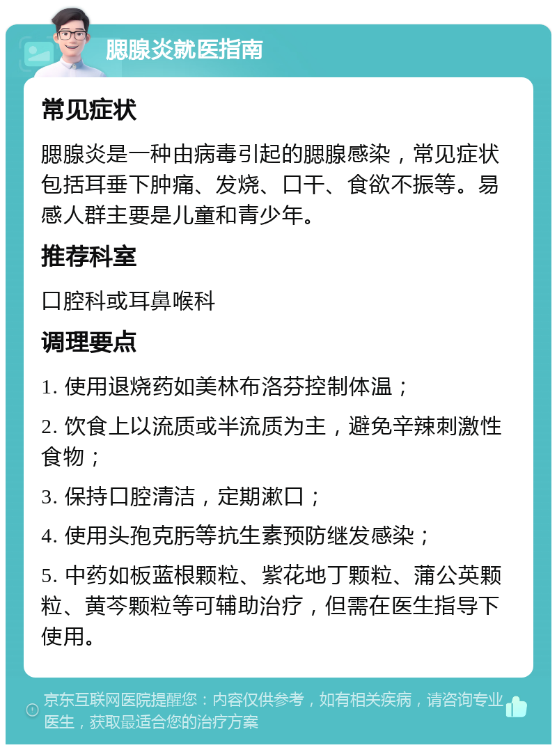 腮腺炎就医指南 常见症状 腮腺炎是一种由病毒引起的腮腺感染，常见症状包括耳垂下肿痛、发烧、口干、食欲不振等。易感人群主要是儿童和青少年。 推荐科室 口腔科或耳鼻喉科 调理要点 1. 使用退烧药如美林布洛芬控制体温； 2. 饮食上以流质或半流质为主，避免辛辣刺激性食物； 3. 保持口腔清洁，定期漱口； 4. 使用头孢克肟等抗生素预防继发感染； 5. 中药如板蓝根颗粒、紫花地丁颗粒、蒲公英颗粒、黄芩颗粒等可辅助治疗，但需在医生指导下使用。