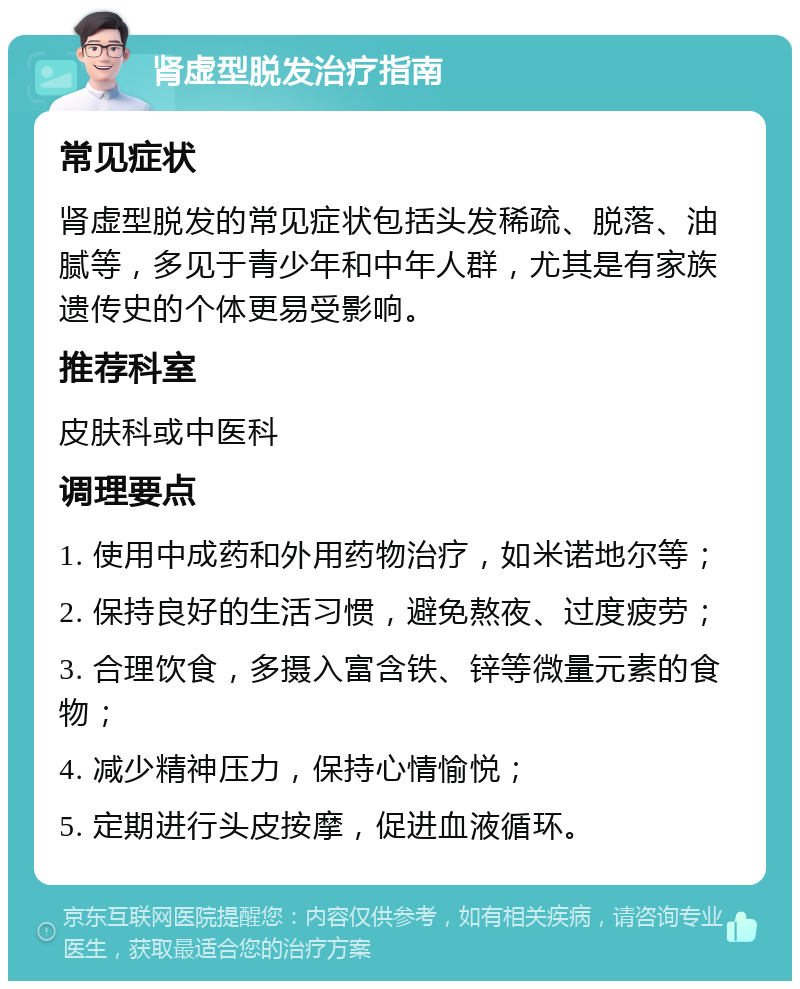 肾虚型脱发治疗指南 常见症状 肾虚型脱发的常见症状包括头发稀疏、脱落、油腻等，多见于青少年和中年人群，尤其是有家族遗传史的个体更易受影响。 推荐科室 皮肤科或中医科 调理要点 1. 使用中成药和外用药物治疗，如米诺地尔等； 2. 保持良好的生活习惯，避免熬夜、过度疲劳； 3. 合理饮食，多摄入富含铁、锌等微量元素的食物； 4. 减少精神压力，保持心情愉悦； 5. 定期进行头皮按摩，促进血液循环。