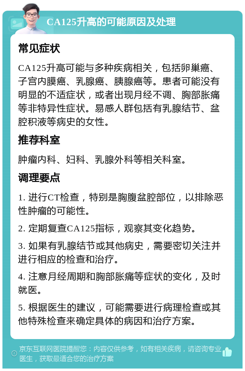 CA125升高的可能原因及处理 常见症状 CA125升高可能与多种疾病相关，包括卵巢癌、子宫内膜癌、乳腺癌、胰腺癌等。患者可能没有明显的不适症状，或者出现月经不调、胸部胀痛等非特异性症状。易感人群包括有乳腺结节、盆腔积液等病史的女性。 推荐科室 肿瘤内科、妇科、乳腺外科等相关科室。 调理要点 1. 进行CT检查，特别是胸腹盆腔部位，以排除恶性肿瘤的可能性。 2. 定期复查CA125指标，观察其变化趋势。 3. 如果有乳腺结节或其他病史，需要密切关注并进行相应的检查和治疗。 4. 注意月经周期和胸部胀痛等症状的变化，及时就医。 5. 根据医生的建议，可能需要进行病理检查或其他特殊检查来确定具体的病因和治疗方案。