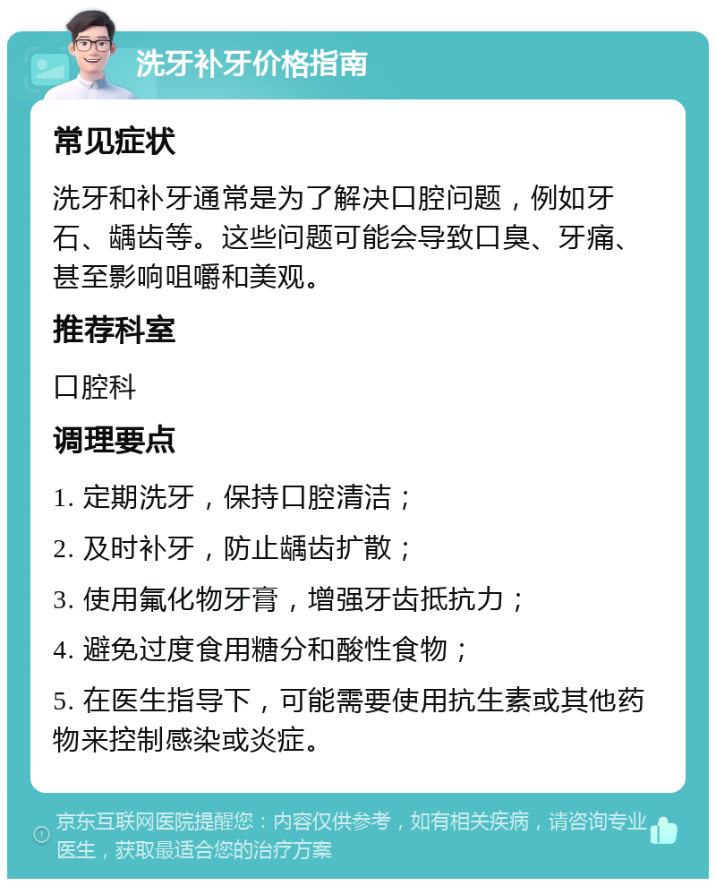 洗牙补牙价格指南 常见症状 洗牙和补牙通常是为了解决口腔问题，例如牙石、龋齿等。这些问题可能会导致口臭、牙痛、甚至影响咀嚼和美观。 推荐科室 口腔科 调理要点 1. 定期洗牙，保持口腔清洁； 2. 及时补牙，防止龋齿扩散； 3. 使用氟化物牙膏，增强牙齿抵抗力； 4. 避免过度食用糖分和酸性食物； 5. 在医生指导下，可能需要使用抗生素或其他药物来控制感染或炎症。