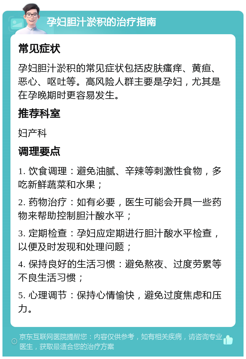 孕妇胆汁淤积的治疗指南 常见症状 孕妇胆汁淤积的常见症状包括皮肤瘙痒、黄疸、恶心、呕吐等。高风险人群主要是孕妇，尤其是在孕晚期时更容易发生。 推荐科室 妇产科 调理要点 1. 饮食调理：避免油腻、辛辣等刺激性食物，多吃新鲜蔬菜和水果； 2. 药物治疗：如有必要，医生可能会开具一些药物来帮助控制胆汁酸水平； 3. 定期检查：孕妇应定期进行胆汁酸水平检查，以便及时发现和处理问题； 4. 保持良好的生活习惯：避免熬夜、过度劳累等不良生活习惯； 5. 心理调节：保持心情愉快，避免过度焦虑和压力。