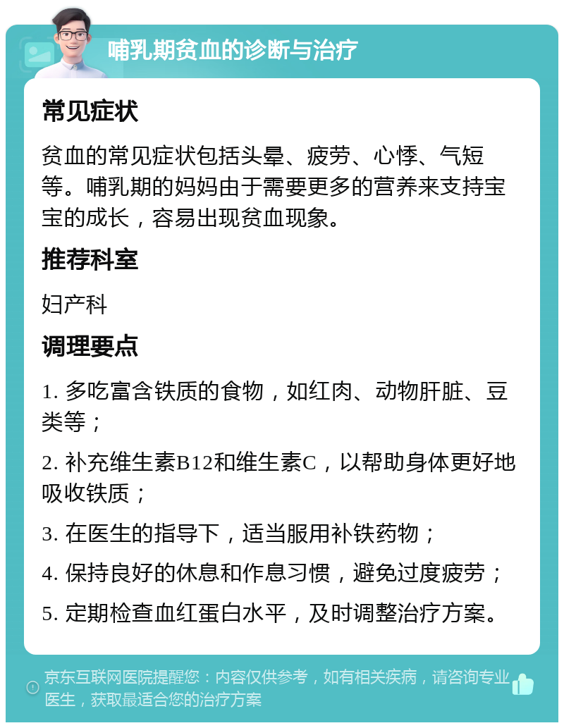 哺乳期贫血的诊断与治疗 常见症状 贫血的常见症状包括头晕、疲劳、心悸、气短等。哺乳期的妈妈由于需要更多的营养来支持宝宝的成长，容易出现贫血现象。 推荐科室 妇产科 调理要点 1. 多吃富含铁质的食物，如红肉、动物肝脏、豆类等； 2. 补充维生素B12和维生素C，以帮助身体更好地吸收铁质； 3. 在医生的指导下，适当服用补铁药物； 4. 保持良好的休息和作息习惯，避免过度疲劳； 5. 定期检查血红蛋白水平，及时调整治疗方案。