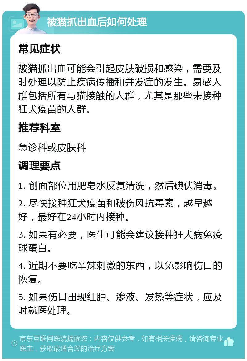 被猫抓出血后如何处理 常见症状 被猫抓出血可能会引起皮肤破损和感染，需要及时处理以防止疾病传播和并发症的发生。易感人群包括所有与猫接触的人群，尤其是那些未接种狂犬疫苗的人群。 推荐科室 急诊科或皮肤科 调理要点 1. 创面部位用肥皂水反复清洗，然后碘伏消毒。 2. 尽快接种狂犬疫苗和破伤风抗毒素，越早越好，最好在24小时内接种。 3. 如果有必要，医生可能会建议接种狂犬病免疫球蛋白。 4. 近期不要吃辛辣刺激的东西，以免影响伤口的恢复。 5. 如果伤口出现红肿、渗液、发热等症状，应及时就医处理。