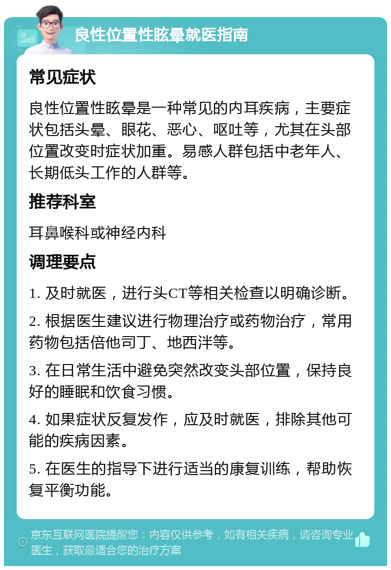 良性位置性眩晕就医指南 常见症状 良性位置性眩晕是一种常见的内耳疾病，主要症状包括头晕、眼花、恶心、呕吐等，尤其在头部位置改变时症状加重。易感人群包括中老年人、长期低头工作的人群等。 推荐科室 耳鼻喉科或神经内科 调理要点 1. 及时就医，进行头CT等相关检查以明确诊断。 2. 根据医生建议进行物理治疗或药物治疗，常用药物包括倍他司丁、地西泮等。 3. 在日常生活中避免突然改变头部位置，保持良好的睡眠和饮食习惯。 4. 如果症状反复发作，应及时就医，排除其他可能的疾病因素。 5. 在医生的指导下进行适当的康复训练，帮助恢复平衡功能。