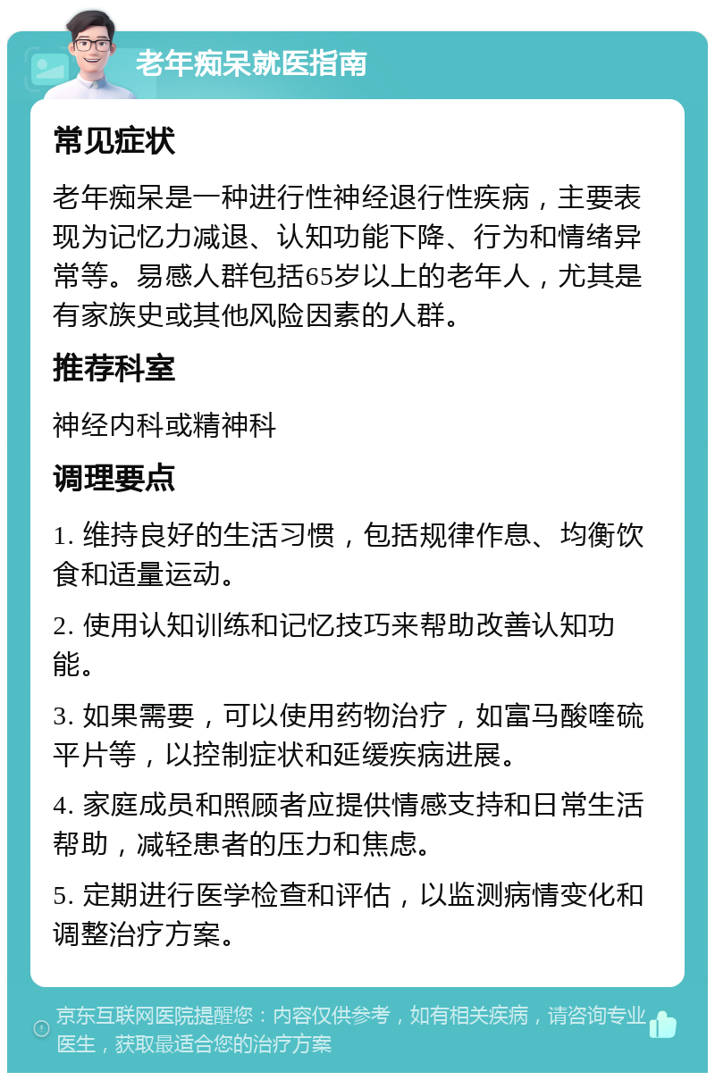 老年痴呆就医指南 常见症状 老年痴呆是一种进行性神经退行性疾病，主要表现为记忆力减退、认知功能下降、行为和情绪异常等。易感人群包括65岁以上的老年人，尤其是有家族史或其他风险因素的人群。 推荐科室 神经内科或精神科 调理要点 1. 维持良好的生活习惯，包括规律作息、均衡饮食和适量运动。 2. 使用认知训练和记忆技巧来帮助改善认知功能。 3. 如果需要，可以使用药物治疗，如富马酸喹硫平片等，以控制症状和延缓疾病进展。 4. 家庭成员和照顾者应提供情感支持和日常生活帮助，减轻患者的压力和焦虑。 5. 定期进行医学检查和评估，以监测病情变化和调整治疗方案。