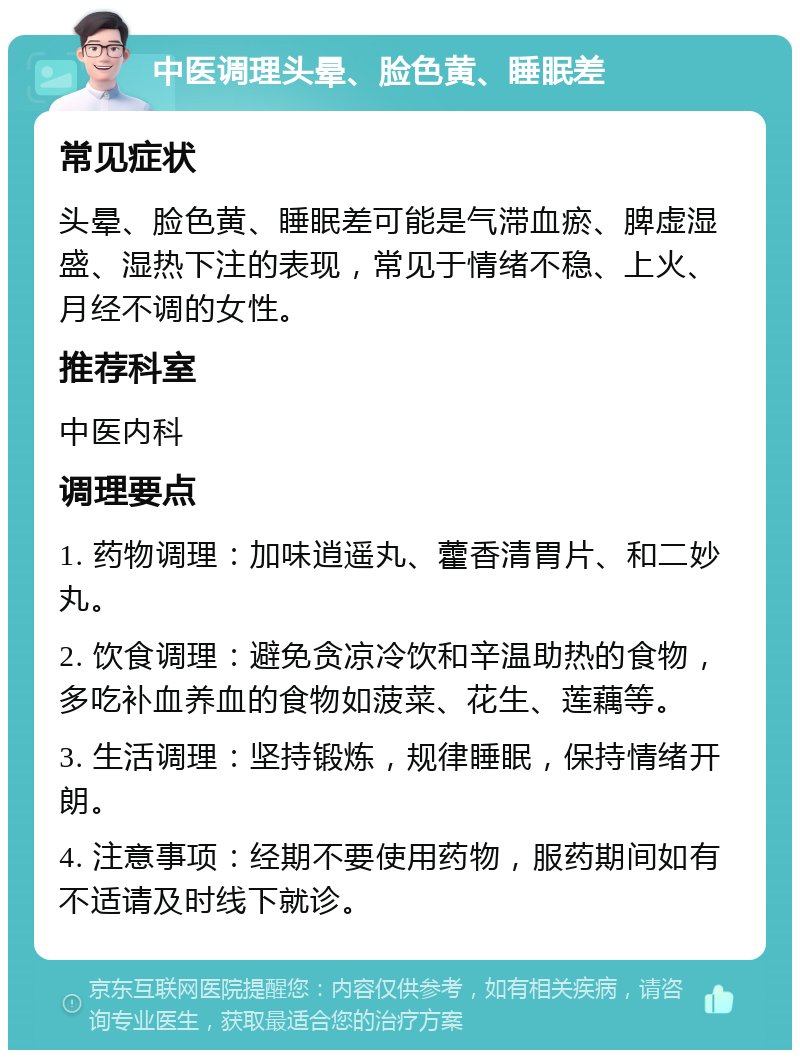 中医调理头晕、脸色黄、睡眠差 常见症状 头晕、脸色黄、睡眠差可能是气滞血瘀、脾虚湿盛、湿热下注的表现，常见于情绪不稳、上火、月经不调的女性。 推荐科室 中医内科 调理要点 1. 药物调理：加味逍遥丸、藿香清胃片、和二妙丸。 2. 饮食调理：避免贪凉冷饮和辛温助热的食物，多吃补血养血的食物如菠菜、花生、莲藕等。 3. 生活调理：坚持锻炼，规律睡眠，保持情绪开朗。 4. 注意事项：经期不要使用药物，服药期间如有不适请及时线下就诊。