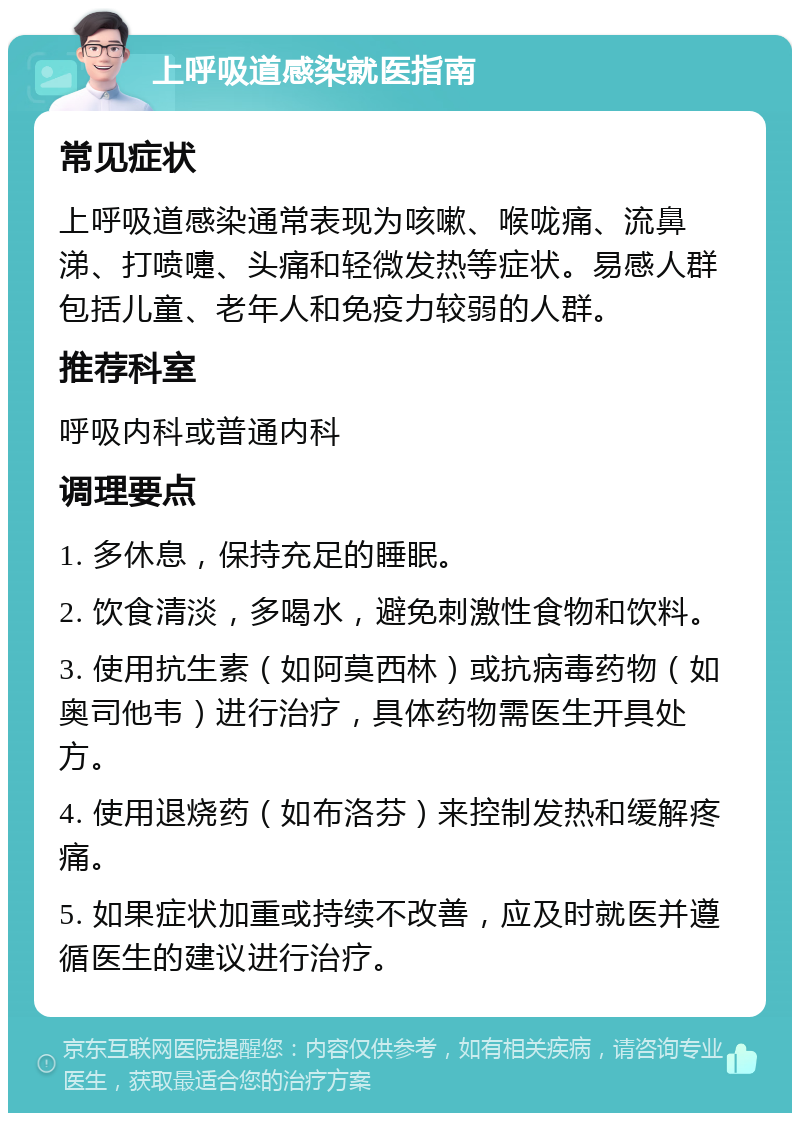 上呼吸道感染就医指南 常见症状 上呼吸道感染通常表现为咳嗽、喉咙痛、流鼻涕、打喷嚏、头痛和轻微发热等症状。易感人群包括儿童、老年人和免疫力较弱的人群。 推荐科室 呼吸内科或普通内科 调理要点 1. 多休息，保持充足的睡眠。 2. 饮食清淡，多喝水，避免刺激性食物和饮料。 3. 使用抗生素（如阿莫西林）或抗病毒药物（如奥司他韦）进行治疗，具体药物需医生开具处方。 4. 使用退烧药（如布洛芬）来控制发热和缓解疼痛。 5. 如果症状加重或持续不改善，应及时就医并遵循医生的建议进行治疗。