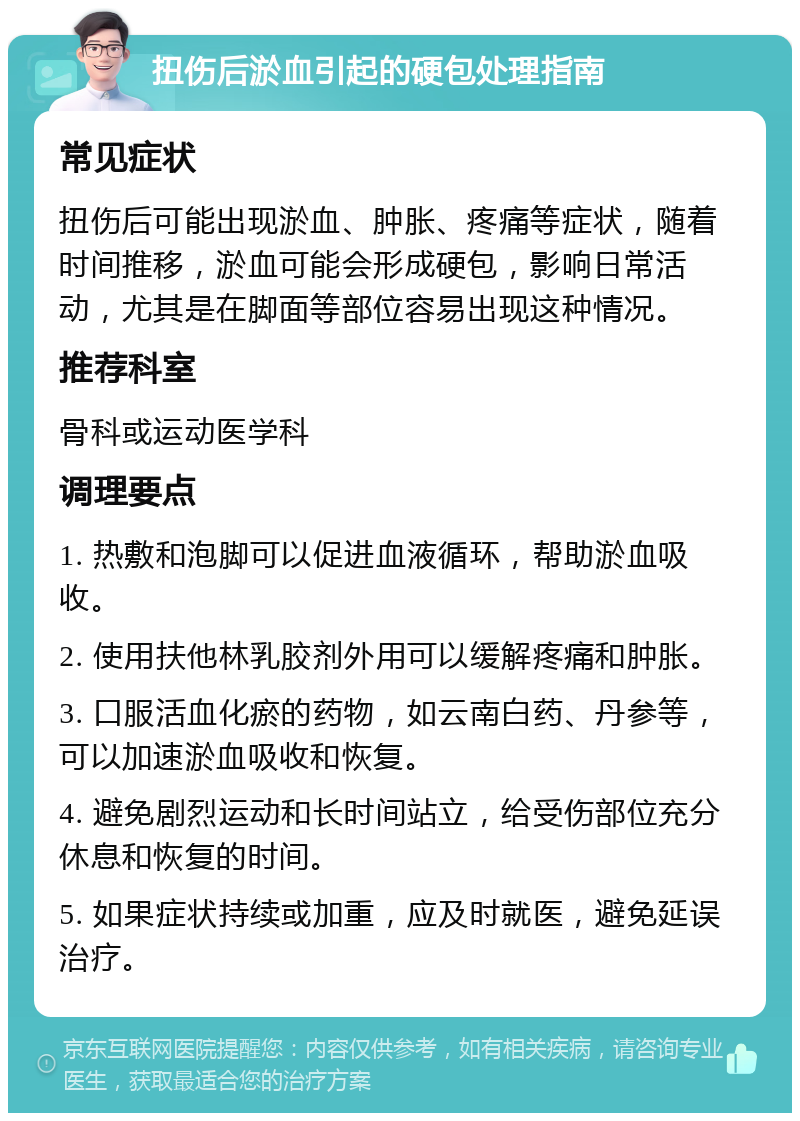 扭伤后淤血引起的硬包处理指南 常见症状 扭伤后可能出现淤血、肿胀、疼痛等症状，随着时间推移，淤血可能会形成硬包，影响日常活动，尤其是在脚面等部位容易出现这种情况。 推荐科室 骨科或运动医学科 调理要点 1. 热敷和泡脚可以促进血液循环，帮助淤血吸收。 2. 使用扶他林乳胶剂外用可以缓解疼痛和肿胀。 3. 口服活血化瘀的药物，如云南白药、丹参等，可以加速淤血吸收和恢复。 4. 避免剧烈运动和长时间站立，给受伤部位充分休息和恢复的时间。 5. 如果症状持续或加重，应及时就医，避免延误治疗。