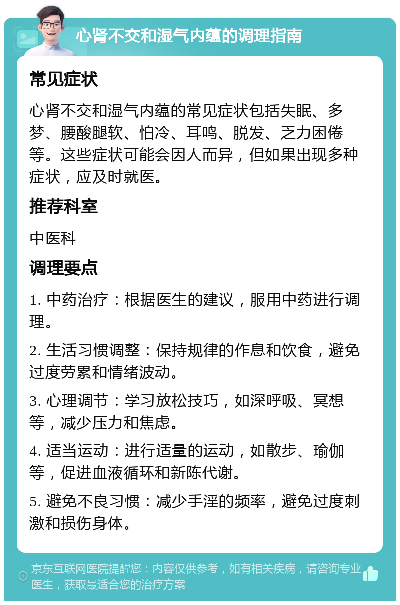 心肾不交和湿气内蕴的调理指南 常见症状 心肾不交和湿气内蕴的常见症状包括失眠、多梦、腰酸腿软、怕冷、耳鸣、脱发、乏力困倦等。这些症状可能会因人而异，但如果出现多种症状，应及时就医。 推荐科室 中医科 调理要点 1. 中药治疗：根据医生的建议，服用中药进行调理。 2. 生活习惯调整：保持规律的作息和饮食，避免过度劳累和情绪波动。 3. 心理调节：学习放松技巧，如深呼吸、冥想等，减少压力和焦虑。 4. 适当运动：进行适量的运动，如散步、瑜伽等，促进血液循环和新陈代谢。 5. 避免不良习惯：减少手淫的频率，避免过度刺激和损伤身体。