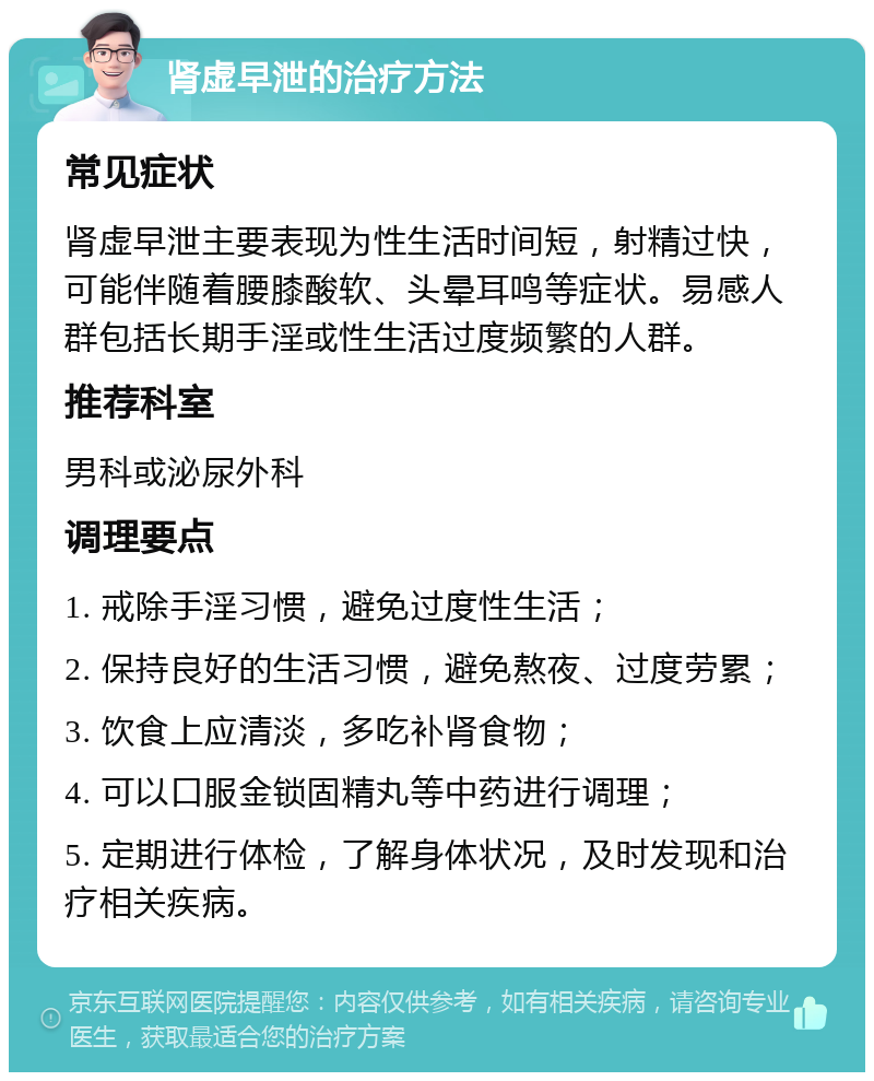 肾虚早泄的治疗方法 常见症状 肾虚早泄主要表现为性生活时间短，射精过快，可能伴随着腰膝酸软、头晕耳鸣等症状。易感人群包括长期手淫或性生活过度频繁的人群。 推荐科室 男科或泌尿外科 调理要点 1. 戒除手淫习惯，避免过度性生活； 2. 保持良好的生活习惯，避免熬夜、过度劳累； 3. 饮食上应清淡，多吃补肾食物； 4. 可以口服金锁固精丸等中药进行调理； 5. 定期进行体检，了解身体状况，及时发现和治疗相关疾病。