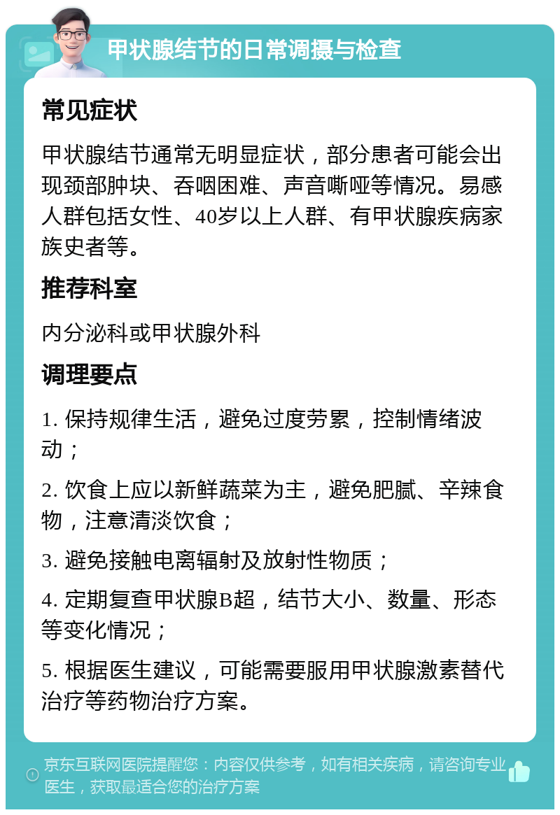 甲状腺结节的日常调摄与检查 常见症状 甲状腺结节通常无明显症状，部分患者可能会出现颈部肿块、吞咽困难、声音嘶哑等情况。易感人群包括女性、40岁以上人群、有甲状腺疾病家族史者等。 推荐科室 内分泌科或甲状腺外科 调理要点 1. 保持规律生活，避免过度劳累，控制情绪波动； 2. 饮食上应以新鲜蔬菜为主，避免肥腻、辛辣食物，注意清淡饮食； 3. 避免接触电离辐射及放射性物质； 4. 定期复查甲状腺B超，结节大小、数量、形态等变化情况； 5. 根据医生建议，可能需要服用甲状腺激素替代治疗等药物治疗方案。