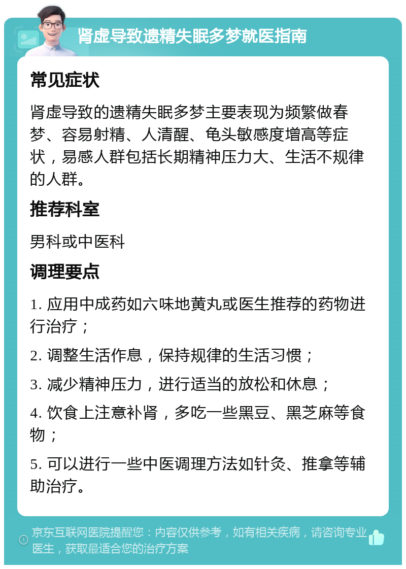 肾虚导致遗精失眠多梦就医指南 常见症状 肾虚导致的遗精失眠多梦主要表现为频繁做春梦、容易射精、人清醒、龟头敏感度增高等症状，易感人群包括长期精神压力大、生活不规律的人群。 推荐科室 男科或中医科 调理要点 1. 应用中成药如六味地黄丸或医生推荐的药物进行治疗； 2. 调整生活作息，保持规律的生活习惯； 3. 减少精神压力，进行适当的放松和休息； 4. 饮食上注意补肾，多吃一些黑豆、黑芝麻等食物； 5. 可以进行一些中医调理方法如针灸、推拿等辅助治疗。