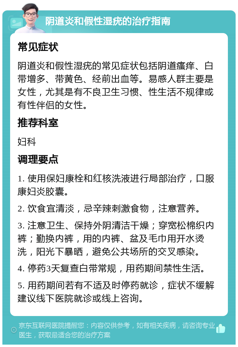 阴道炎和假性湿疣的治疗指南 常见症状 阴道炎和假性湿疣的常见症状包括阴道瘙痒、白带增多、带黄色、经前出血等。易感人群主要是女性，尤其是有不良卫生习惯、性生活不规律或有性伴侣的女性。 推荐科室 妇科 调理要点 1. 使用保妇康栓和红核洗液进行局部治疗，口服康妇炎胶囊。 2. 饮食宜清淡，忌辛辣刺激食物，注意营养。 3. 注意卫生、保持外阴清洁干燥；穿宽松棉织内裤；勤换内裤，用的内裤、盆及毛巾用开水烫洗，阳光下暴晒，避免公共场所的交叉感染。 4. 停药3天复查白带常规，用药期间禁性生活。 5. 用药期间若有不适及时停药就诊，症状不缓解建议线下医院就诊或线上咨询。