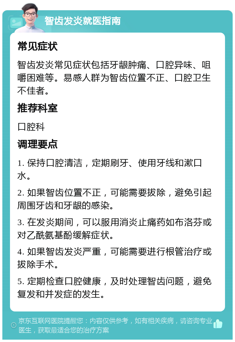 智齿发炎就医指南 常见症状 智齿发炎常见症状包括牙龈肿痛、口腔异味、咀嚼困难等。易感人群为智齿位置不正、口腔卫生不佳者。 推荐科室 口腔科 调理要点 1. 保持口腔清洁，定期刷牙、使用牙线和漱口水。 2. 如果智齿位置不正，可能需要拔除，避免引起周围牙齿和牙龈的感染。 3. 在发炎期间，可以服用消炎止痛药如布洛芬或对乙酰氨基酚缓解症状。 4. 如果智齿发炎严重，可能需要进行根管治疗或拔除手术。 5. 定期检查口腔健康，及时处理智齿问题，避免复发和并发症的发生。