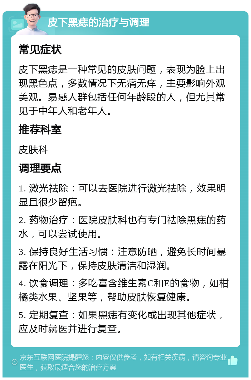 皮下黑痣的治疗与调理 常见症状 皮下黑痣是一种常见的皮肤问题，表现为脸上出现黑色点，多数情况下无痛无痒，主要影响外观美观。易感人群包括任何年龄段的人，但尤其常见于中年人和老年人。 推荐科室 皮肤科 调理要点 1. 激光祛除：可以去医院进行激光祛除，效果明显且很少留疤。 2. 药物治疗：医院皮肤科也有专门祛除黑痣的药水，可以尝试使用。 3. 保持良好生活习惯：注意防晒，避免长时间暴露在阳光下，保持皮肤清洁和湿润。 4. 饮食调理：多吃富含维生素C和E的食物，如柑橘类水果、坚果等，帮助皮肤恢复健康。 5. 定期复查：如果黑痣有变化或出现其他症状，应及时就医并进行复查。