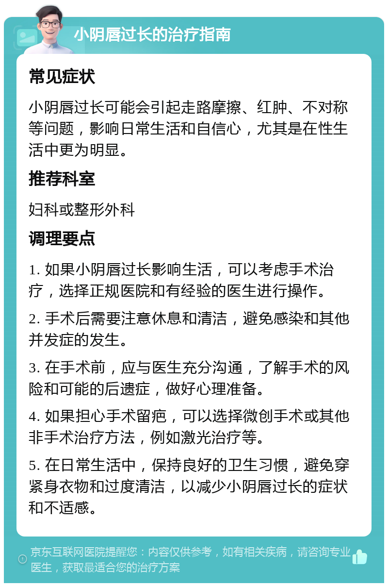 小阴唇过长的治疗指南 常见症状 小阴唇过长可能会引起走路摩擦、红肿、不对称等问题，影响日常生活和自信心，尤其是在性生活中更为明显。 推荐科室 妇科或整形外科 调理要点 1. 如果小阴唇过长影响生活，可以考虑手术治疗，选择正规医院和有经验的医生进行操作。 2. 手术后需要注意休息和清洁，避免感染和其他并发症的发生。 3. 在手术前，应与医生充分沟通，了解手术的风险和可能的后遗症，做好心理准备。 4. 如果担心手术留疤，可以选择微创手术或其他非手术治疗方法，例如激光治疗等。 5. 在日常生活中，保持良好的卫生习惯，避免穿紧身衣物和过度清洁，以减少小阴唇过长的症状和不适感。