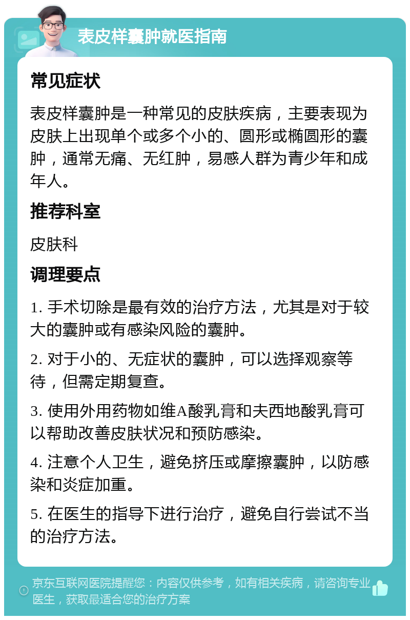 表皮样囊肿就医指南 常见症状 表皮样囊肿是一种常见的皮肤疾病，主要表现为皮肤上出现单个或多个小的、圆形或椭圆形的囊肿，通常无痛、无红肿，易感人群为青少年和成年人。 推荐科室 皮肤科 调理要点 1. 手术切除是最有效的治疗方法，尤其是对于较大的囊肿或有感染风险的囊肿。 2. 对于小的、无症状的囊肿，可以选择观察等待，但需定期复查。 3. 使用外用药物如维A酸乳膏和夫西地酸乳膏可以帮助改善皮肤状况和预防感染。 4. 注意个人卫生，避免挤压或摩擦囊肿，以防感染和炎症加重。 5. 在医生的指导下进行治疗，避免自行尝试不当的治疗方法。