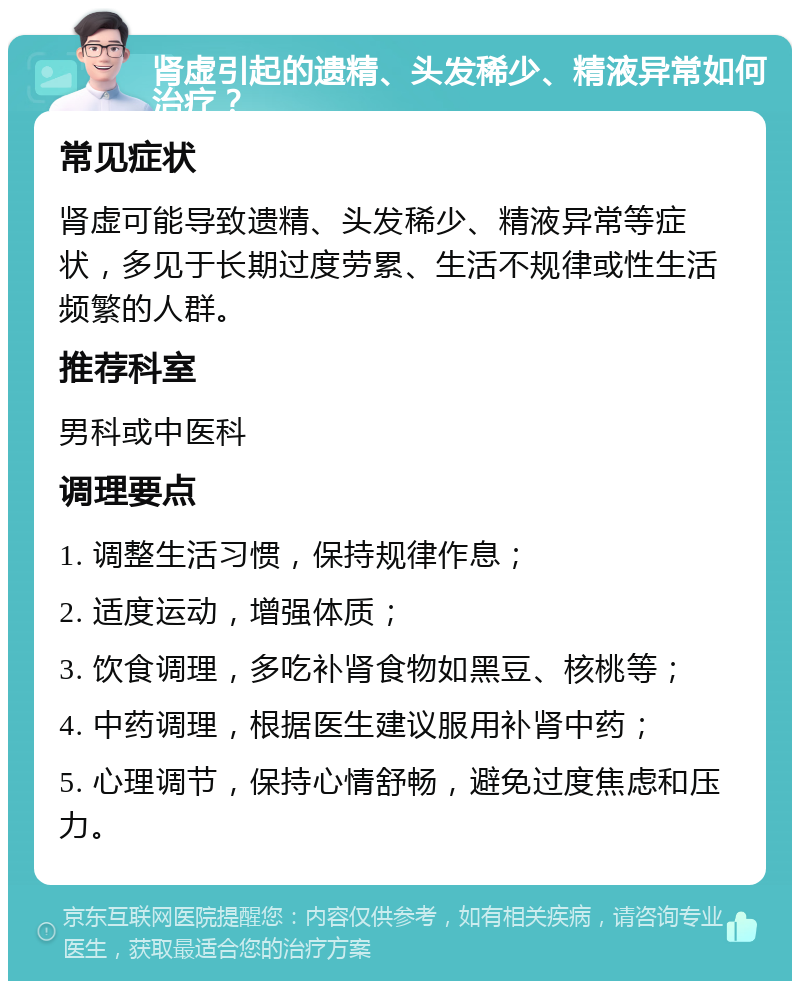 肾虚引起的遗精、头发稀少、精液异常如何治疗？ 常见症状 肾虚可能导致遗精、头发稀少、精液异常等症状，多见于长期过度劳累、生活不规律或性生活频繁的人群。 推荐科室 男科或中医科 调理要点 1. 调整生活习惯，保持规律作息； 2. 适度运动，增强体质； 3. 饮食调理，多吃补肾食物如黑豆、核桃等； 4. 中药调理，根据医生建议服用补肾中药； 5. 心理调节，保持心情舒畅，避免过度焦虑和压力。