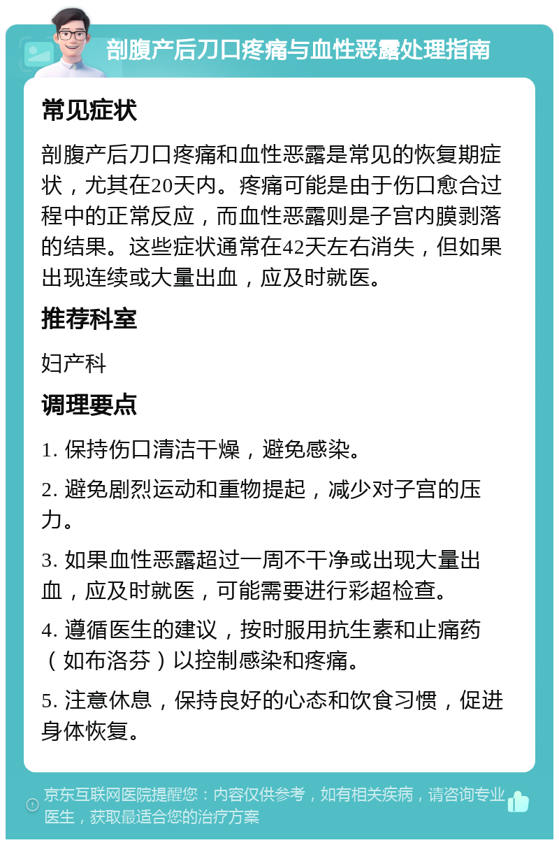 剖腹产后刀口疼痛与血性恶露处理指南 常见症状 剖腹产后刀口疼痛和血性恶露是常见的恢复期症状，尤其在20天内。疼痛可能是由于伤口愈合过程中的正常反应，而血性恶露则是子宫内膜剥落的结果。这些症状通常在42天左右消失，但如果出现连续或大量出血，应及时就医。 推荐科室 妇产科 调理要点 1. 保持伤口清洁干燥，避免感染。 2. 避免剧烈运动和重物提起，减少对子宫的压力。 3. 如果血性恶露超过一周不干净或出现大量出血，应及时就医，可能需要进行彩超检查。 4. 遵循医生的建议，按时服用抗生素和止痛药（如布洛芬）以控制感染和疼痛。 5. 注意休息，保持良好的心态和饮食习惯，促进身体恢复。