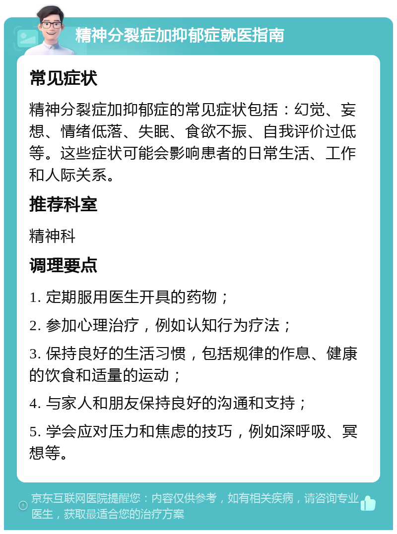 精神分裂症加抑郁症就医指南 常见症状 精神分裂症加抑郁症的常见症状包括：幻觉、妄想、情绪低落、失眠、食欲不振、自我评价过低等。这些症状可能会影响患者的日常生活、工作和人际关系。 推荐科室 精神科 调理要点 1. 定期服用医生开具的药物； 2. 参加心理治疗，例如认知行为疗法； 3. 保持良好的生活习惯，包括规律的作息、健康的饮食和适量的运动； 4. 与家人和朋友保持良好的沟通和支持； 5. 学会应对压力和焦虑的技巧，例如深呼吸、冥想等。