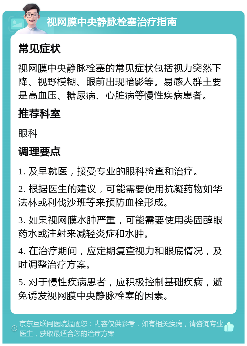 视网膜中央静脉栓塞治疗指南 常见症状 视网膜中央静脉栓塞的常见症状包括视力突然下降、视野模糊、眼前出现暗影等。易感人群主要是高血压、糖尿病、心脏病等慢性疾病患者。 推荐科室 眼科 调理要点 1. 及早就医，接受专业的眼科检查和治疗。 2. 根据医生的建议，可能需要使用抗凝药物如华法林或利伐沙班等来预防血栓形成。 3. 如果视网膜水肿严重，可能需要使用类固醇眼药水或注射来减轻炎症和水肿。 4. 在治疗期间，应定期复查视力和眼底情况，及时调整治疗方案。 5. 对于慢性疾病患者，应积极控制基础疾病，避免诱发视网膜中央静脉栓塞的因素。