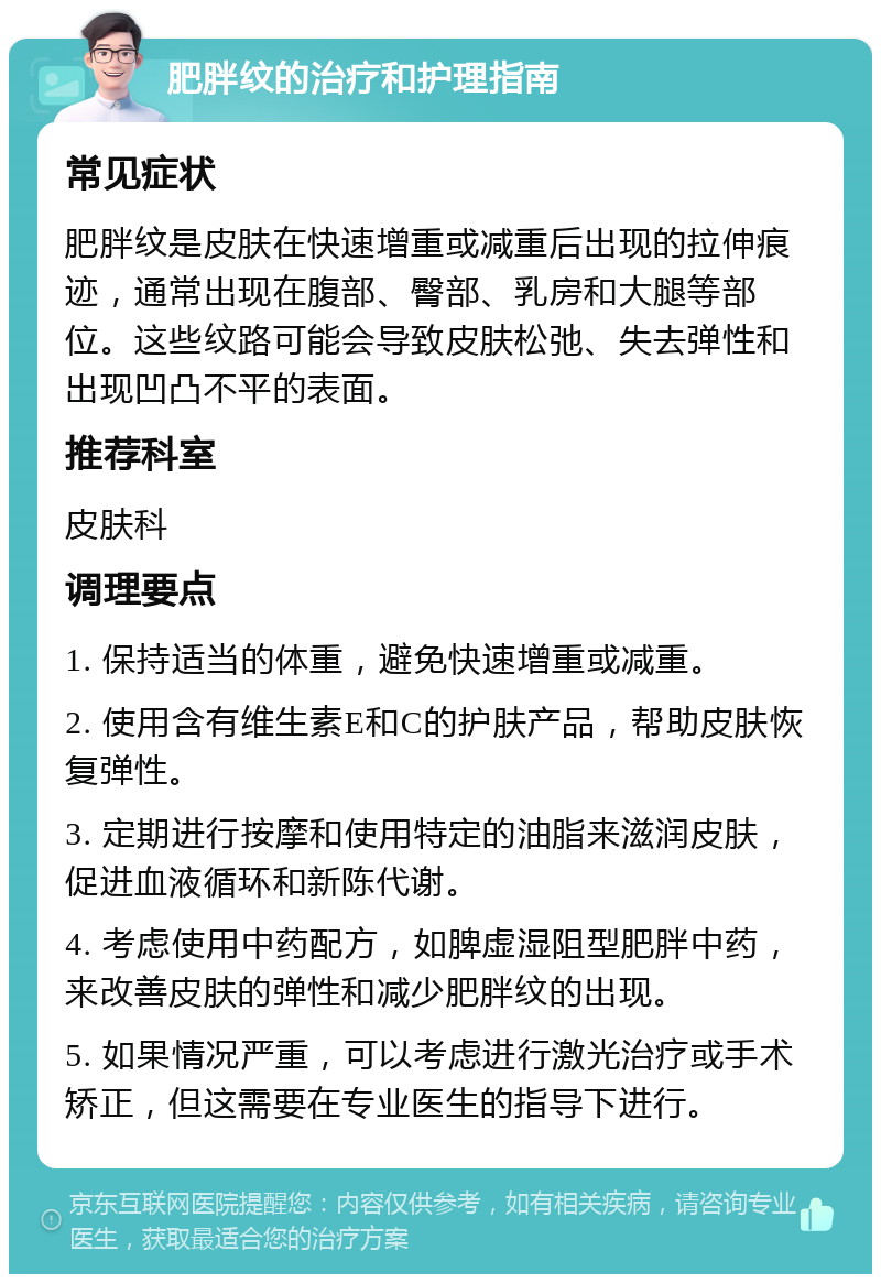 肥胖纹的治疗和护理指南 常见症状 肥胖纹是皮肤在快速增重或减重后出现的拉伸痕迹，通常出现在腹部、臀部、乳房和大腿等部位。这些纹路可能会导致皮肤松弛、失去弹性和出现凹凸不平的表面。 推荐科室 皮肤科 调理要点 1. 保持适当的体重，避免快速增重或减重。 2. 使用含有维生素E和C的护肤产品，帮助皮肤恢复弹性。 3. 定期进行按摩和使用特定的油脂来滋润皮肤，促进血液循环和新陈代谢。 4. 考虑使用中药配方，如脾虚湿阻型肥胖中药，来改善皮肤的弹性和减少肥胖纹的出现。 5. 如果情况严重，可以考虑进行激光治疗或手术矫正，但这需要在专业医生的指导下进行。