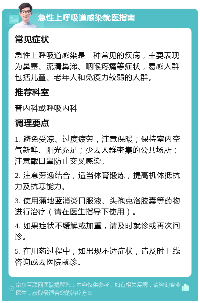 急性上呼吸道感染就医指南 常见症状 急性上呼吸道感染是一种常见的疾病，主要表现为鼻塞、流清鼻涕、咽喉疼痛等症状，易感人群包括儿童、老年人和免疫力较弱的人群。 推荐科室 普内科或呼吸内科 调理要点 1. 避免受凉、过度疲劳，注意保暖；保持室内空气新鲜、阳光充足；少去人群密集的公共场所；注意戴口罩防止交叉感染。 2. 注意劳逸结合，适当体育锻炼，提高机体抵抗力及抗寒能力。 3. 使用蒲地蓝消炎口服液、头孢克洛胶囊等药物进行治疗（请在医生指导下使用）。 4. 如果症状不缓解或加重，请及时就诊或再次问诊。 5. 在用药过程中，如出现不适症状，请及时上线咨询或去医院就诊。