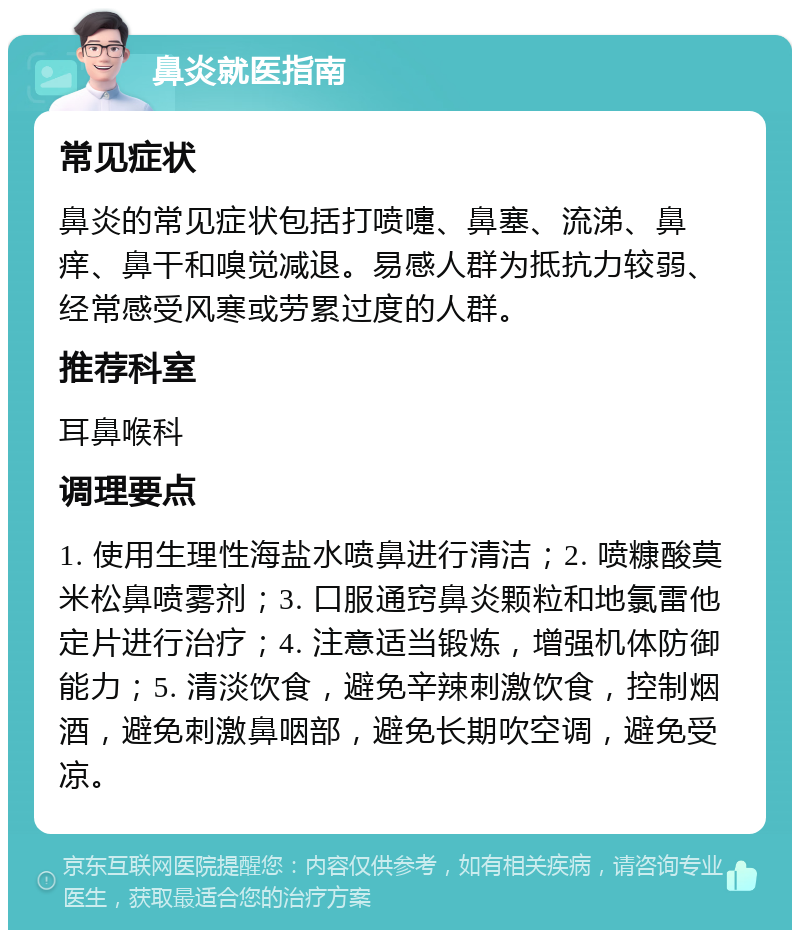 鼻炎就医指南 常见症状 鼻炎的常见症状包括打喷嚏、鼻塞、流涕、鼻痒、鼻干和嗅觉减退。易感人群为抵抗力较弱、经常感受风寒或劳累过度的人群。 推荐科室 耳鼻喉科 调理要点 1. 使用生理性海盐水喷鼻进行清洁；2. 喷糠酸莫米松鼻喷雾剂；3. 口服通窍鼻炎颗粒和地氯雷他定片进行治疗；4. 注意适当锻炼，增强机体防御能力；5. 清淡饮食，避免辛辣刺激饮食，控制烟酒，避免刺激鼻咽部，避免长期吹空调，避免受凉。