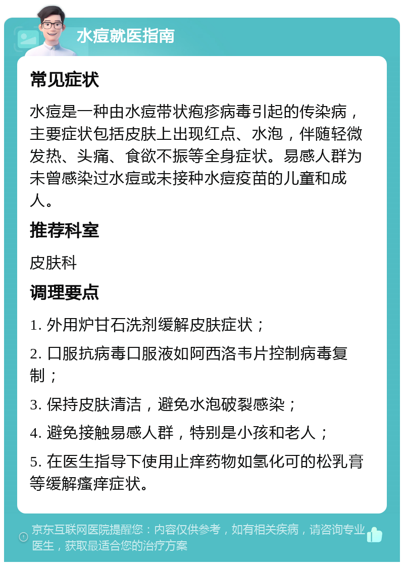 水痘就医指南 常见症状 水痘是一种由水痘带状疱疹病毒引起的传染病，主要症状包括皮肤上出现红点、水泡，伴随轻微发热、头痛、食欲不振等全身症状。易感人群为未曾感染过水痘或未接种水痘疫苗的儿童和成人。 推荐科室 皮肤科 调理要点 1. 外用炉甘石洗剂缓解皮肤症状； 2. 口服抗病毒口服液如阿西洛韦片控制病毒复制； 3. 保持皮肤清洁，避免水泡破裂感染； 4. 避免接触易感人群，特别是小孩和老人； 5. 在医生指导下使用止痒药物如氢化可的松乳膏等缓解瘙痒症状。