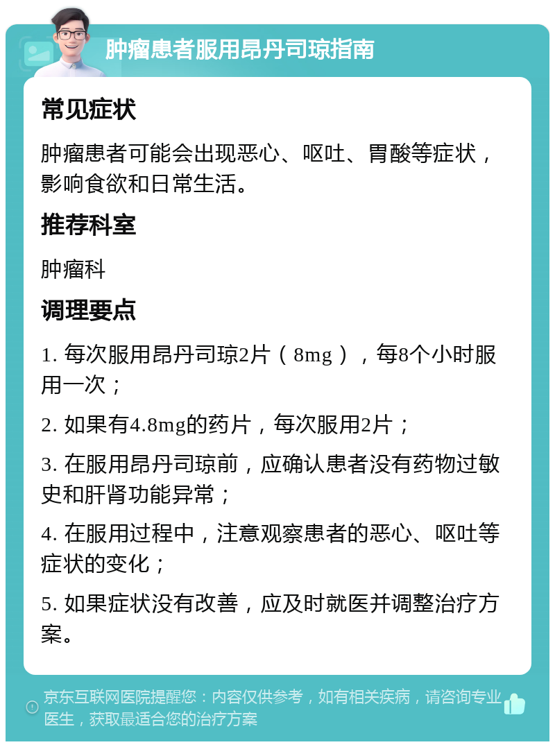 肿瘤患者服用昂丹司琼指南 常见症状 肿瘤患者可能会出现恶心、呕吐、胃酸等症状，影响食欲和日常生活。 推荐科室 肿瘤科 调理要点 1. 每次服用昂丹司琼2片（8mg），每8个小时服用一次； 2. 如果有4.8mg的药片，每次服用2片； 3. 在服用昂丹司琼前，应确认患者没有药物过敏史和肝肾功能异常； 4. 在服用过程中，注意观察患者的恶心、呕吐等症状的变化； 5. 如果症状没有改善，应及时就医并调整治疗方案。