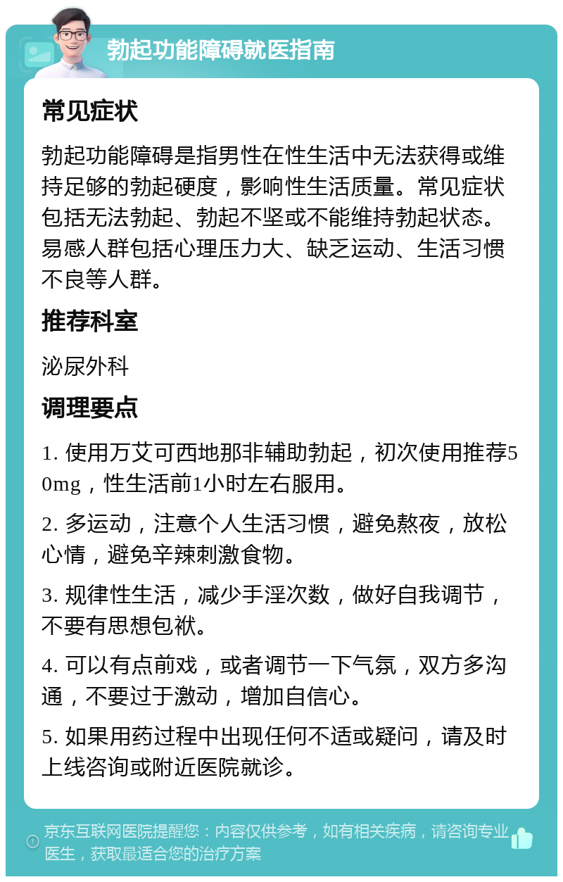 勃起功能障碍就医指南 常见症状 勃起功能障碍是指男性在性生活中无法获得或维持足够的勃起硬度，影响性生活质量。常见症状包括无法勃起、勃起不坚或不能维持勃起状态。易感人群包括心理压力大、缺乏运动、生活习惯不良等人群。 推荐科室 泌尿外科 调理要点 1. 使用万艾可西地那非辅助勃起，初次使用推荐50mg，性生活前1小时左右服用。 2. 多运动，注意个人生活习惯，避免熬夜，放松心情，避免辛辣刺激食物。 3. 规律性生活，减少手淫次数，做好自我调节，不要有思想包袱。 4. 可以有点前戏，或者调节一下气氛，双方多沟通，不要过于激动，增加自信心。 5. 如果用药过程中出现任何不适或疑问，请及时上线咨询或附近医院就诊。