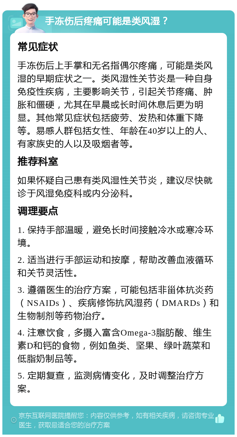 手冻伤后疼痛可能是类风湿？ 常见症状 手冻伤后上手掌和无名指偶尔疼痛，可能是类风湿的早期症状之一。类风湿性关节炎是一种自身免疫性疾病，主要影响关节，引起关节疼痛、肿胀和僵硬，尤其在早晨或长时间休息后更为明显。其他常见症状包括疲劳、发热和体重下降等。易感人群包括女性、年龄在40岁以上的人、有家族史的人以及吸烟者等。 推荐科室 如果怀疑自己患有类风湿性关节炎，建议尽快就诊于风湿免疫科或内分泌科。 调理要点 1. 保持手部温暖，避免长时间接触冷水或寒冷环境。 2. 适当进行手部运动和按摩，帮助改善血液循环和关节灵活性。 3. 遵循医生的治疗方案，可能包括非甾体抗炎药（NSAIDs）、疾病修饰抗风湿药（DMARDs）和生物制剂等药物治疗。 4. 注意饮食，多摄入富含Omega-3脂肪酸、维生素D和钙的食物，例如鱼类、坚果、绿叶蔬菜和低脂奶制品等。 5. 定期复查，监测病情变化，及时调整治疗方案。