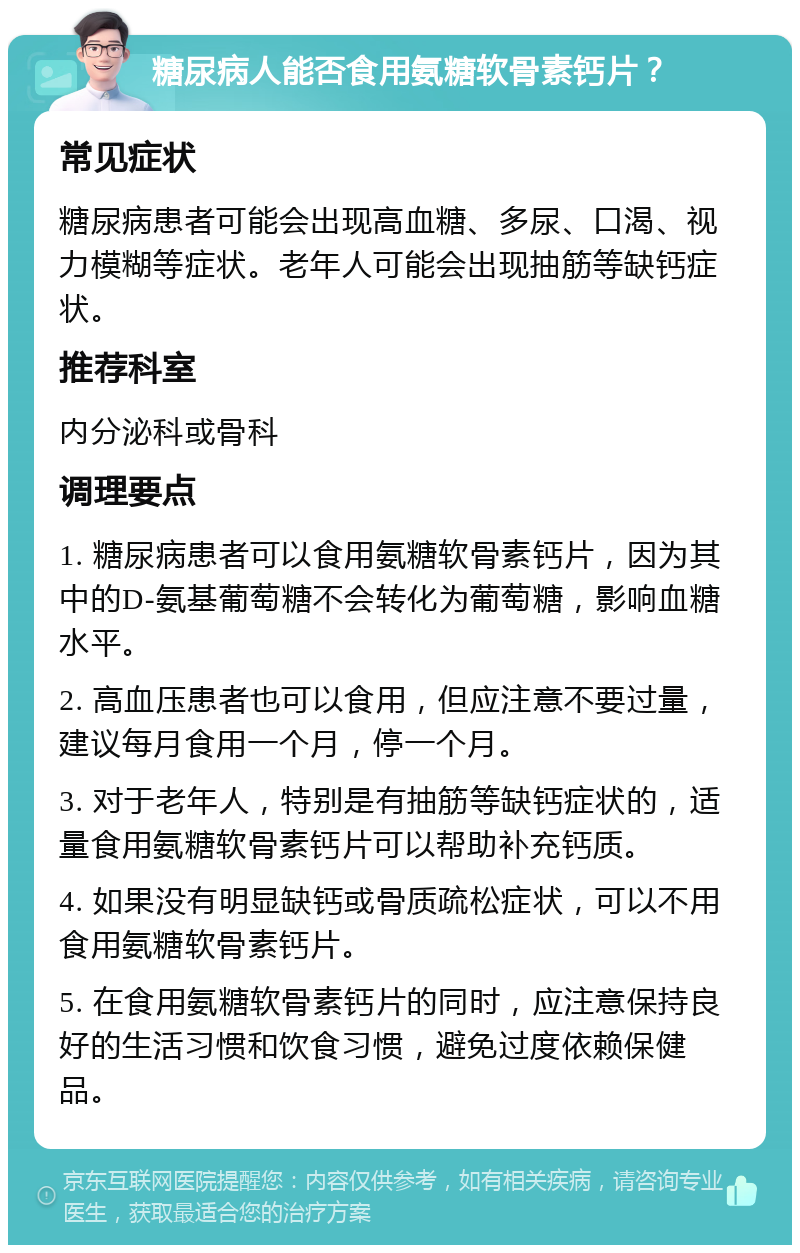 糖尿病人能否食用氨糖软骨素钙片？ 常见症状 糖尿病患者可能会出现高血糖、多尿、口渴、视力模糊等症状。老年人可能会出现抽筋等缺钙症状。 推荐科室 内分泌科或骨科 调理要点 1. 糖尿病患者可以食用氨糖软骨素钙片，因为其中的D-氨基葡萄糖不会转化为葡萄糖，影响血糖水平。 2. 高血压患者也可以食用，但应注意不要过量，建议每月食用一个月，停一个月。 3. 对于老年人，特别是有抽筋等缺钙症状的，适量食用氨糖软骨素钙片可以帮助补充钙质。 4. 如果没有明显缺钙或骨质疏松症状，可以不用食用氨糖软骨素钙片。 5. 在食用氨糖软骨素钙片的同时，应注意保持良好的生活习惯和饮食习惯，避免过度依赖保健品。