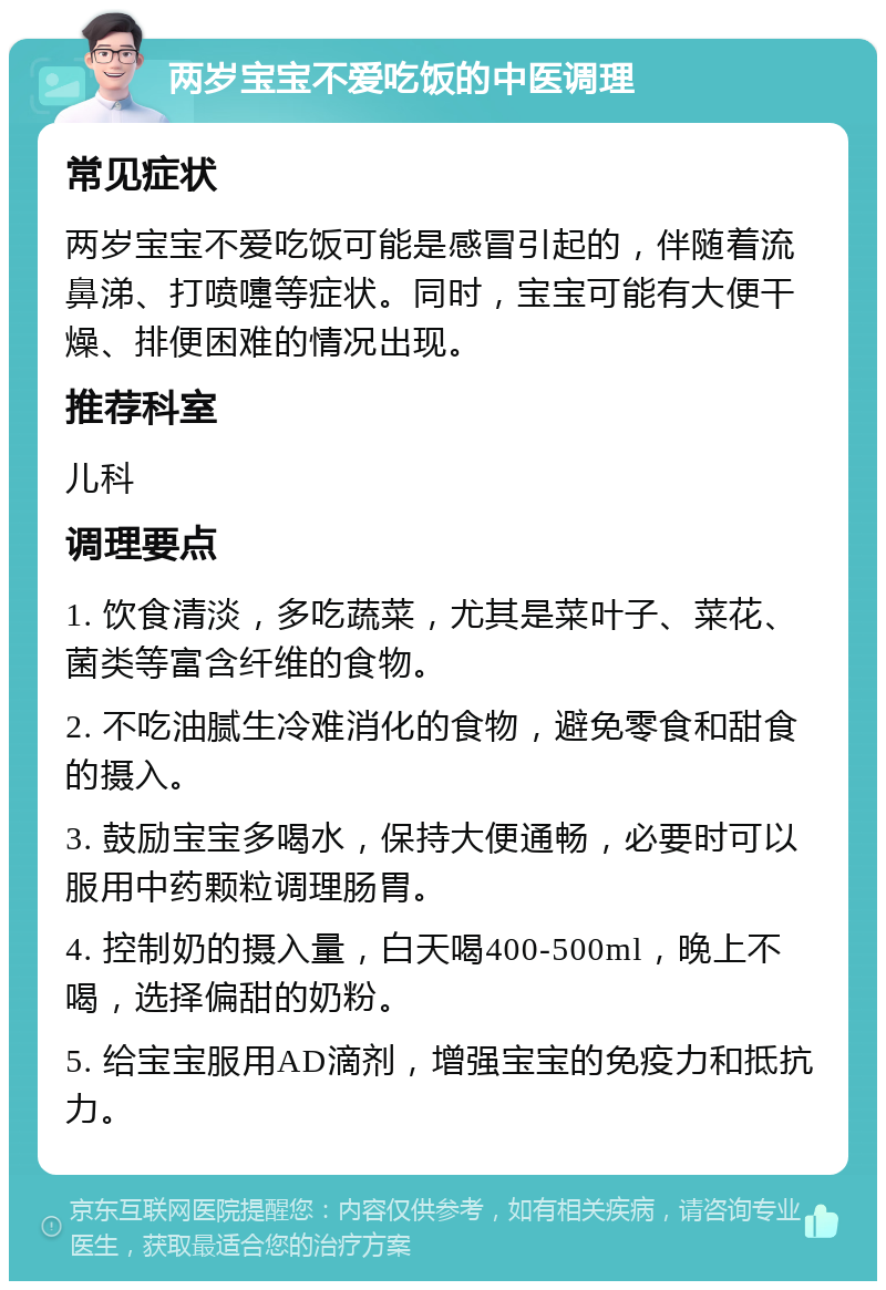 两岁宝宝不爱吃饭的中医调理 常见症状 两岁宝宝不爱吃饭可能是感冒引起的，伴随着流鼻涕、打喷嚏等症状。同时，宝宝可能有大便干燥、排便困难的情况出现。 推荐科室 儿科 调理要点 1. 饮食清淡，多吃蔬菜，尤其是菜叶子、菜花、菌类等富含纤维的食物。 2. 不吃油腻生冷难消化的食物，避免零食和甜食的摄入。 3. 鼓励宝宝多喝水，保持大便通畅，必要时可以服用中药颗粒调理肠胃。 4. 控制奶的摄入量，白天喝400-500ml，晚上不喝，选择偏甜的奶粉。 5. 给宝宝服用AD滴剂，增强宝宝的免疫力和抵抗力。