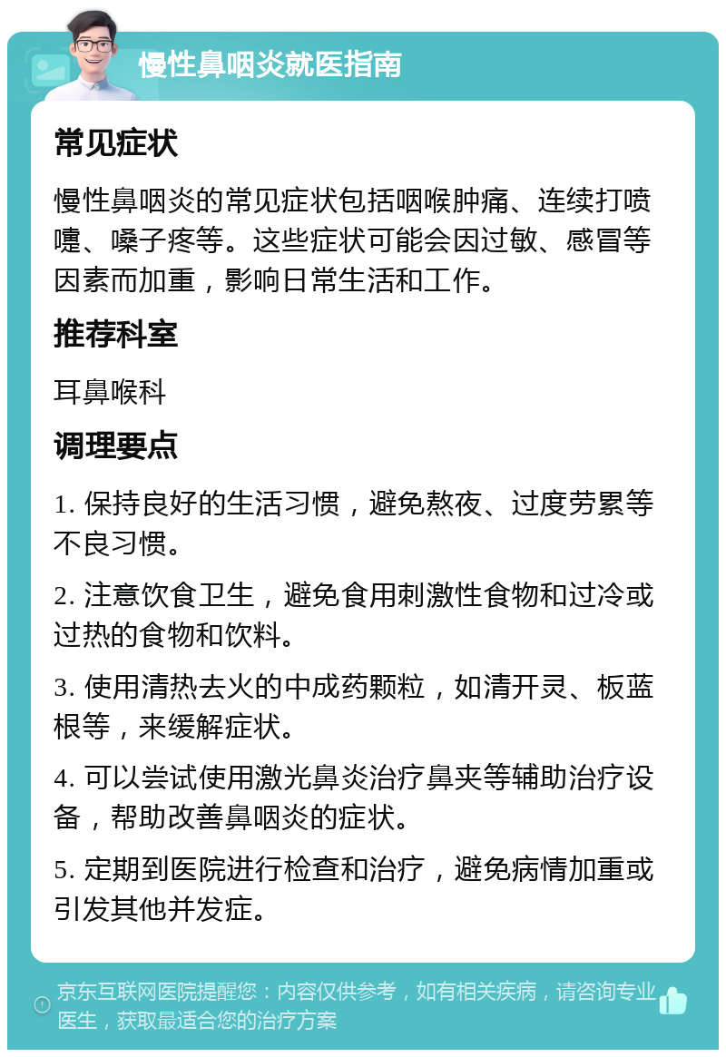 慢性鼻咽炎就医指南 常见症状 慢性鼻咽炎的常见症状包括咽喉肿痛、连续打喷嚏、嗓子疼等。这些症状可能会因过敏、感冒等因素而加重，影响日常生活和工作。 推荐科室 耳鼻喉科 调理要点 1. 保持良好的生活习惯，避免熬夜、过度劳累等不良习惯。 2. 注意饮食卫生，避免食用刺激性食物和过冷或过热的食物和饮料。 3. 使用清热去火的中成药颗粒，如清开灵、板蓝根等，来缓解症状。 4. 可以尝试使用激光鼻炎治疗鼻夹等辅助治疗设备，帮助改善鼻咽炎的症状。 5. 定期到医院进行检查和治疗，避免病情加重或引发其他并发症。