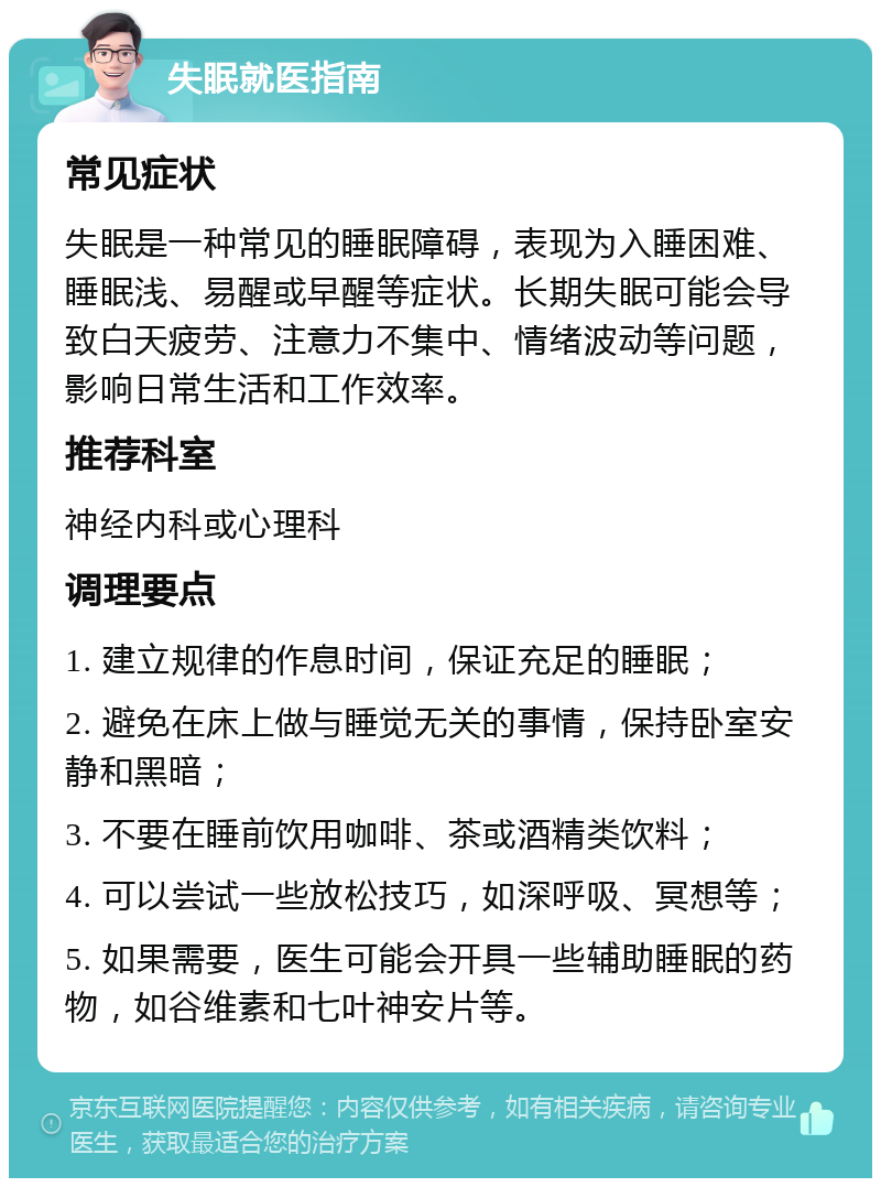 失眠就医指南 常见症状 失眠是一种常见的睡眠障碍，表现为入睡困难、睡眠浅、易醒或早醒等症状。长期失眠可能会导致白天疲劳、注意力不集中、情绪波动等问题，影响日常生活和工作效率。 推荐科室 神经内科或心理科 调理要点 1. 建立规律的作息时间，保证充足的睡眠； 2. 避免在床上做与睡觉无关的事情，保持卧室安静和黑暗； 3. 不要在睡前饮用咖啡、茶或酒精类饮料； 4. 可以尝试一些放松技巧，如深呼吸、冥想等； 5. 如果需要，医生可能会开具一些辅助睡眠的药物，如谷维素和七叶神安片等。