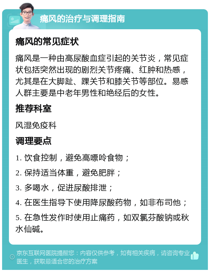 痛风的治疗与调理指南 痛风的常见症状 痛风是一种由高尿酸血症引起的关节炎，常见症状包括突然出现的剧烈关节疼痛、红肿和热感，尤其是在大脚趾、踝关节和膝关节等部位。易感人群主要是中老年男性和绝经后的女性。 推荐科室 风湿免疫科 调理要点 1. 饮食控制，避免高嘌呤食物； 2. 保持适当体重，避免肥胖； 3. 多喝水，促进尿酸排泄； 4. 在医生指导下使用降尿酸药物，如非布司他； 5. 在急性发作时使用止痛药，如双氯芬酸钠或秋水仙碱。