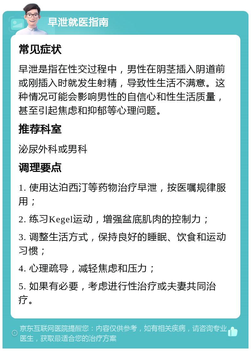 早泄就医指南 常见症状 早泄是指在性交过程中，男性在阴茎插入阴道前或刚插入时就发生射精，导致性生活不满意。这种情况可能会影响男性的自信心和性生活质量，甚至引起焦虑和抑郁等心理问题。 推荐科室 泌尿外科或男科 调理要点 1. 使用达泊西汀等药物治疗早泄，按医嘱规律服用； 2. 练习Kegel运动，增强盆底肌肉的控制力； 3. 调整生活方式，保持良好的睡眠、饮食和运动习惯； 4. 心理疏导，减轻焦虑和压力； 5. 如果有必要，考虑进行性治疗或夫妻共同治疗。