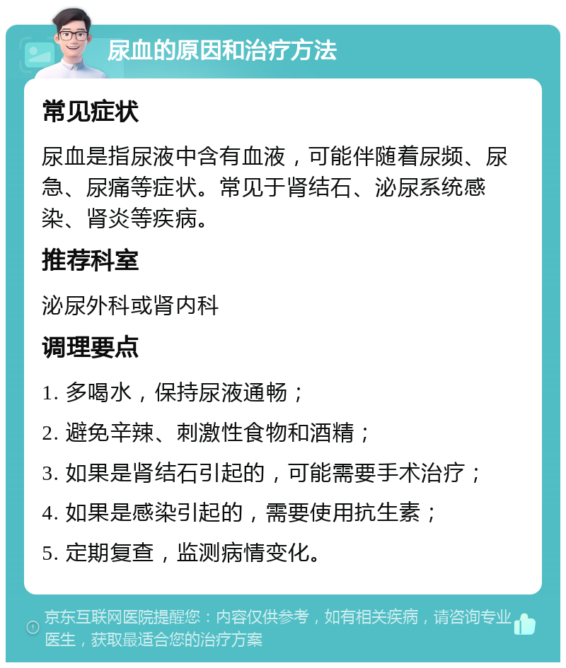 尿血的原因和治疗方法 常见症状 尿血是指尿液中含有血液，可能伴随着尿频、尿急、尿痛等症状。常见于肾结石、泌尿系统感染、肾炎等疾病。 推荐科室 泌尿外科或肾内科 调理要点 1. 多喝水，保持尿液通畅； 2. 避免辛辣、刺激性食物和酒精； 3. 如果是肾结石引起的，可能需要手术治疗； 4. 如果是感染引起的，需要使用抗生素； 5. 定期复查，监测病情变化。