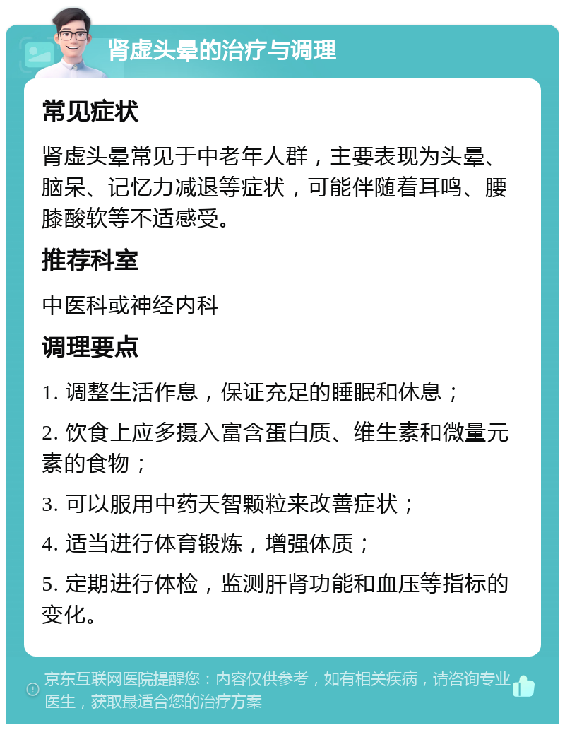 肾虚头晕的治疗与调理 常见症状 肾虚头晕常见于中老年人群，主要表现为头晕、脑呆、记忆力减退等症状，可能伴随着耳鸣、腰膝酸软等不适感受。 推荐科室 中医科或神经内科 调理要点 1. 调整生活作息，保证充足的睡眠和休息； 2. 饮食上应多摄入富含蛋白质、维生素和微量元素的食物； 3. 可以服用中药天智颗粒来改善症状； 4. 适当进行体育锻炼，增强体质； 5. 定期进行体检，监测肝肾功能和血压等指标的变化。