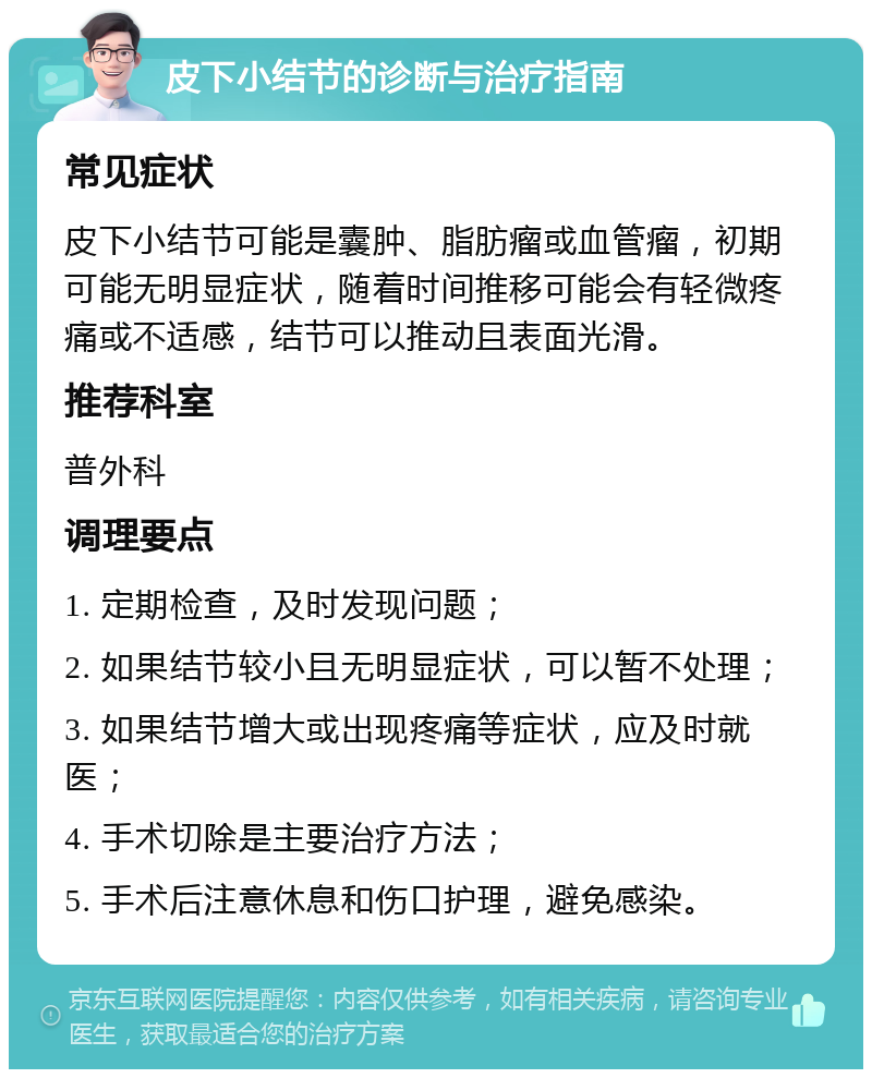 皮下小结节的诊断与治疗指南 常见症状 皮下小结节可能是囊肿、脂肪瘤或血管瘤，初期可能无明显症状，随着时间推移可能会有轻微疼痛或不适感，结节可以推动且表面光滑。 推荐科室 普外科 调理要点 1. 定期检查，及时发现问题； 2. 如果结节较小且无明显症状，可以暂不处理； 3. 如果结节增大或出现疼痛等症状，应及时就医； 4. 手术切除是主要治疗方法； 5. 手术后注意休息和伤口护理，避免感染。