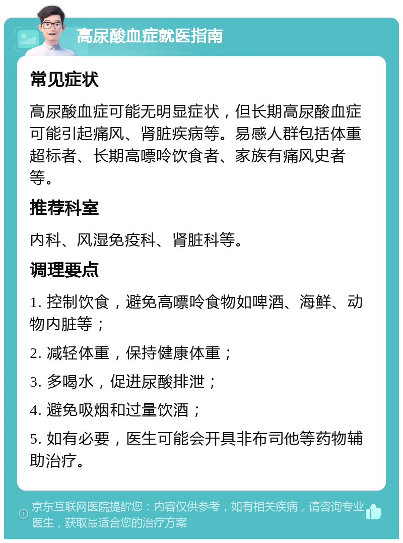 高尿酸血症就医指南 常见症状 高尿酸血症可能无明显症状，但长期高尿酸血症可能引起痛风、肾脏疾病等。易感人群包括体重超标者、长期高嘌呤饮食者、家族有痛风史者等。 推荐科室 内科、风湿免疫科、肾脏科等。 调理要点 1. 控制饮食，避免高嘌呤食物如啤酒、海鲜、动物内脏等； 2. 减轻体重，保持健康体重； 3. 多喝水，促进尿酸排泄； 4. 避免吸烟和过量饮酒； 5. 如有必要，医生可能会开具非布司他等药物辅助治疗。