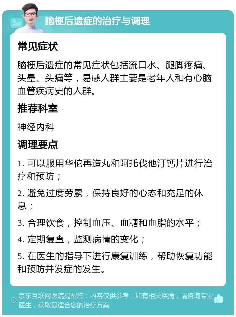 脑梗后遗症的治疗与调理 常见症状 脑梗后遗症的常见症状包括流口水、腿脚疼痛、头晕、头痛等，易感人群主要是老年人和有心脑血管疾病史的人群。 推荐科室 神经内科 调理要点 1. 可以服用华佗再造丸和阿托伐他汀钙片进行治疗和预防； 2. 避免过度劳累，保持良好的心态和充足的休息； 3. 合理饮食，控制血压、血糖和血脂的水平； 4. 定期复查，监测病情的变化； 5. 在医生的指导下进行康复训练，帮助恢复功能和预防并发症的发生。