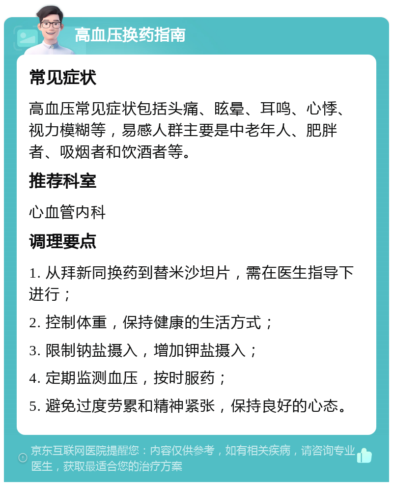 高血压换药指南 常见症状 高血压常见症状包括头痛、眩晕、耳鸣、心悸、视力模糊等，易感人群主要是中老年人、肥胖者、吸烟者和饮酒者等。 推荐科室 心血管内科 调理要点 1. 从拜新同换药到替米沙坦片，需在医生指导下进行； 2. 控制体重，保持健康的生活方式； 3. 限制钠盐摄入，增加钾盐摄入； 4. 定期监测血压，按时服药； 5. 避免过度劳累和精神紧张，保持良好的心态。