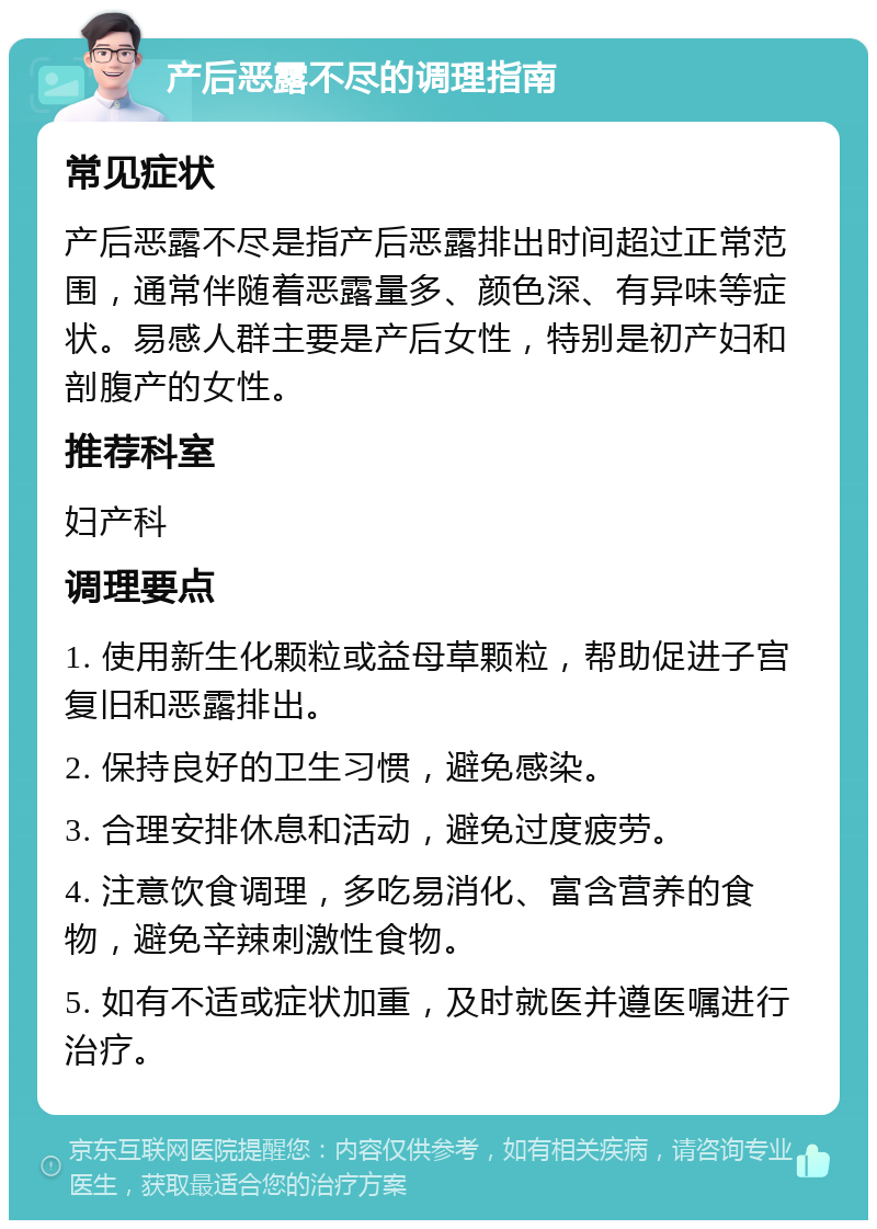 产后恶露不尽的调理指南 常见症状 产后恶露不尽是指产后恶露排出时间超过正常范围，通常伴随着恶露量多、颜色深、有异味等症状。易感人群主要是产后女性，特别是初产妇和剖腹产的女性。 推荐科室 妇产科 调理要点 1. 使用新生化颗粒或益母草颗粒，帮助促进子宫复旧和恶露排出。 2. 保持良好的卫生习惯，避免感染。 3. 合理安排休息和活动，避免过度疲劳。 4. 注意饮食调理，多吃易消化、富含营养的食物，避免辛辣刺激性食物。 5. 如有不适或症状加重，及时就医并遵医嘱进行治疗。