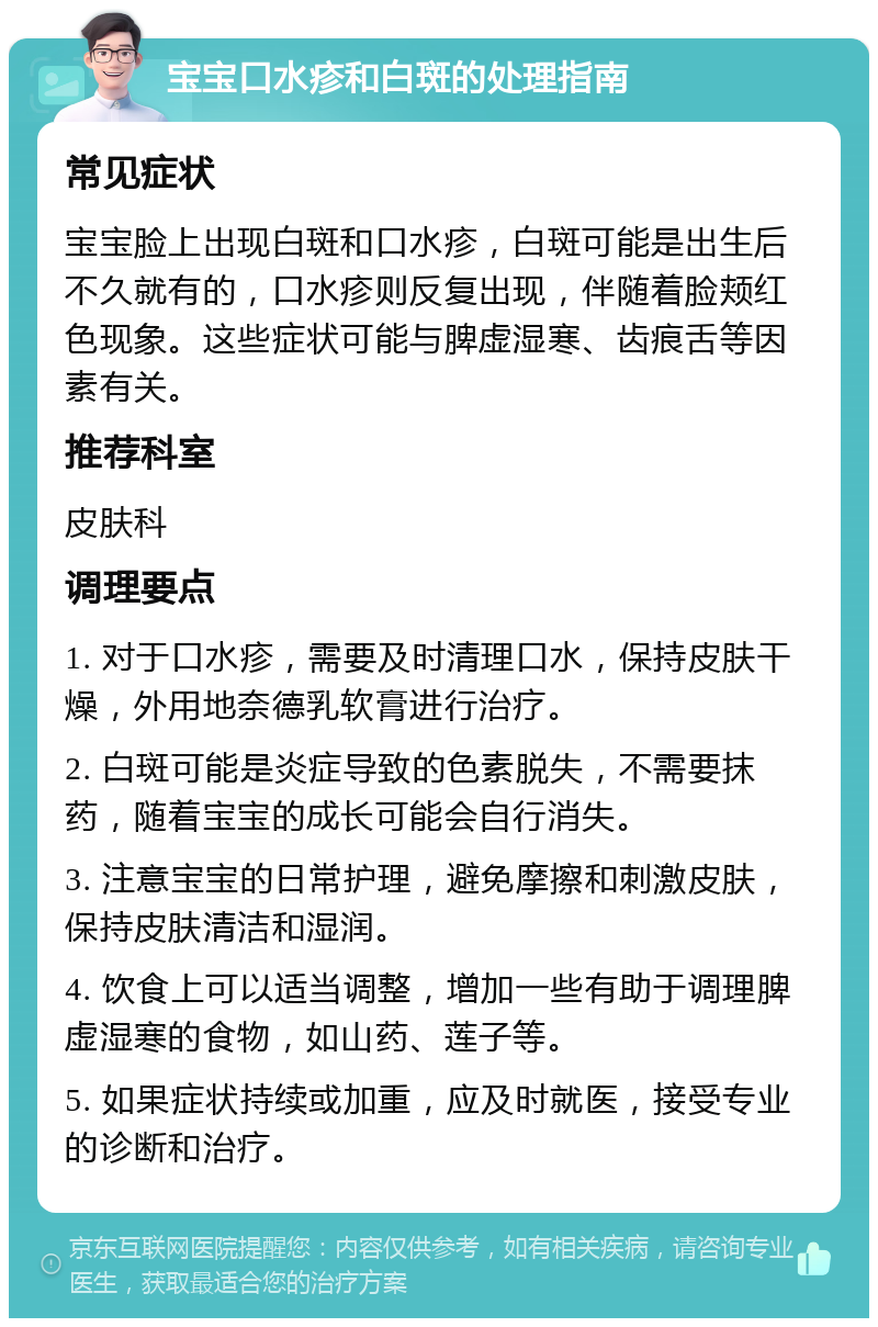 宝宝口水疹和白斑的处理指南 常见症状 宝宝脸上出现白斑和口水疹，白斑可能是出生后不久就有的，口水疹则反复出现，伴随着脸颊红色现象。这些症状可能与脾虚湿寒、齿痕舌等因素有关。 推荐科室 皮肤科 调理要点 1. 对于口水疹，需要及时清理口水，保持皮肤干燥，外用地奈德乳软膏进行治疗。 2. 白斑可能是炎症导致的色素脱失，不需要抹药，随着宝宝的成长可能会自行消失。 3. 注意宝宝的日常护理，避免摩擦和刺激皮肤，保持皮肤清洁和湿润。 4. 饮食上可以适当调整，增加一些有助于调理脾虚湿寒的食物，如山药、莲子等。 5. 如果症状持续或加重，应及时就医，接受专业的诊断和治疗。