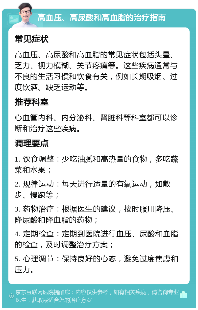 高血压、高尿酸和高血脂的治疗指南 常见症状 高血压、高尿酸和高血脂的常见症状包括头晕、乏力、视力模糊、关节疼痛等。这些疾病通常与不良的生活习惯和饮食有关，例如长期吸烟、过度饮酒、缺乏运动等。 推荐科室 心血管内科、内分泌科、肾脏科等科室都可以诊断和治疗这些疾病。 调理要点 1. 饮食调整：少吃油腻和高热量的食物，多吃蔬菜和水果； 2. 规律运动：每天进行适量的有氧运动，如散步、慢跑等； 3. 药物治疗：根据医生的建议，按时服用降压、降尿酸和降血脂的药物； 4. 定期检查：定期到医院进行血压、尿酸和血脂的检查，及时调整治疗方案； 5. 心理调节：保持良好的心态，避免过度焦虑和压力。