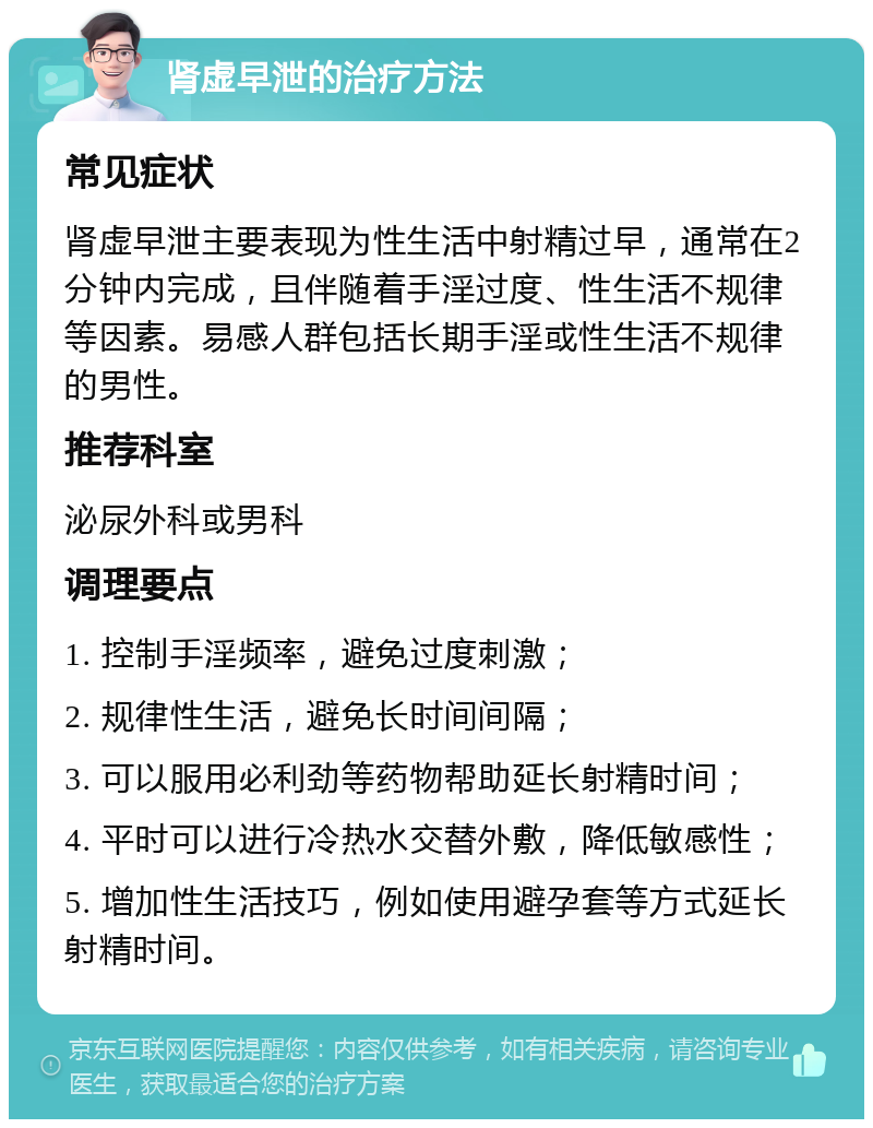 肾虚早泄的治疗方法 常见症状 肾虚早泄主要表现为性生活中射精过早，通常在2分钟内完成，且伴随着手淫过度、性生活不规律等因素。易感人群包括长期手淫或性生活不规律的男性。 推荐科室 泌尿外科或男科 调理要点 1. 控制手淫频率，避免过度刺激； 2. 规律性生活，避免长时间间隔； 3. 可以服用必利劲等药物帮助延长射精时间； 4. 平时可以进行冷热水交替外敷，降低敏感性； 5. 增加性生活技巧，例如使用避孕套等方式延长射精时间。