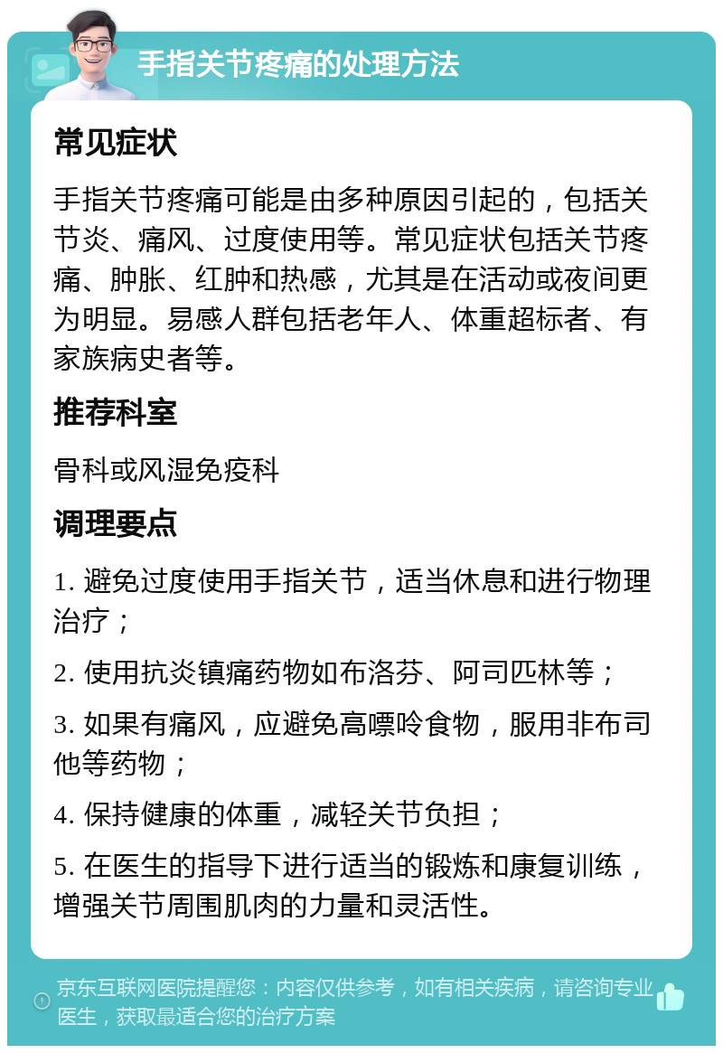 手指关节疼痛的处理方法 常见症状 手指关节疼痛可能是由多种原因引起的，包括关节炎、痛风、过度使用等。常见症状包括关节疼痛、肿胀、红肿和热感，尤其是在活动或夜间更为明显。易感人群包括老年人、体重超标者、有家族病史者等。 推荐科室 骨科或风湿免疫科 调理要点 1. 避免过度使用手指关节，适当休息和进行物理治疗； 2. 使用抗炎镇痛药物如布洛芬、阿司匹林等； 3. 如果有痛风，应避免高嘌呤食物，服用非布司他等药物； 4. 保持健康的体重，减轻关节负担； 5. 在医生的指导下进行适当的锻炼和康复训练，增强关节周围肌肉的力量和灵活性。