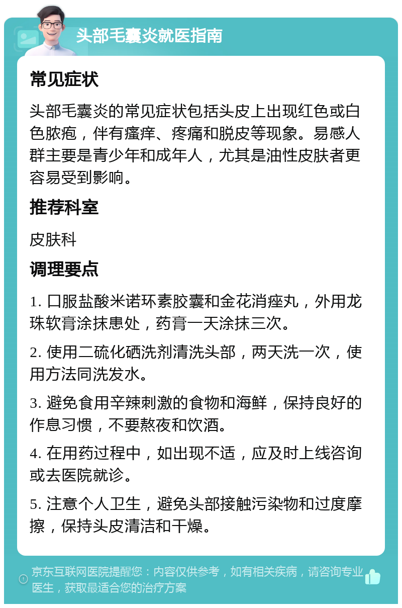 头部毛囊炎就医指南 常见症状 头部毛囊炎的常见症状包括头皮上出现红色或白色脓疱，伴有瘙痒、疼痛和脱皮等现象。易感人群主要是青少年和成年人，尤其是油性皮肤者更容易受到影响。 推荐科室 皮肤科 调理要点 1. 口服盐酸米诺环素胶囊和金花消痤丸，外用龙珠软膏涂抹患处，药膏一天涂抹三次。 2. 使用二硫化硒洗剂清洗头部，两天洗一次，使用方法同洗发水。 3. 避免食用辛辣刺激的食物和海鲜，保持良好的作息习惯，不要熬夜和饮酒。 4. 在用药过程中，如出现不适，应及时上线咨询或去医院就诊。 5. 注意个人卫生，避免头部接触污染物和过度摩擦，保持头皮清洁和干燥。